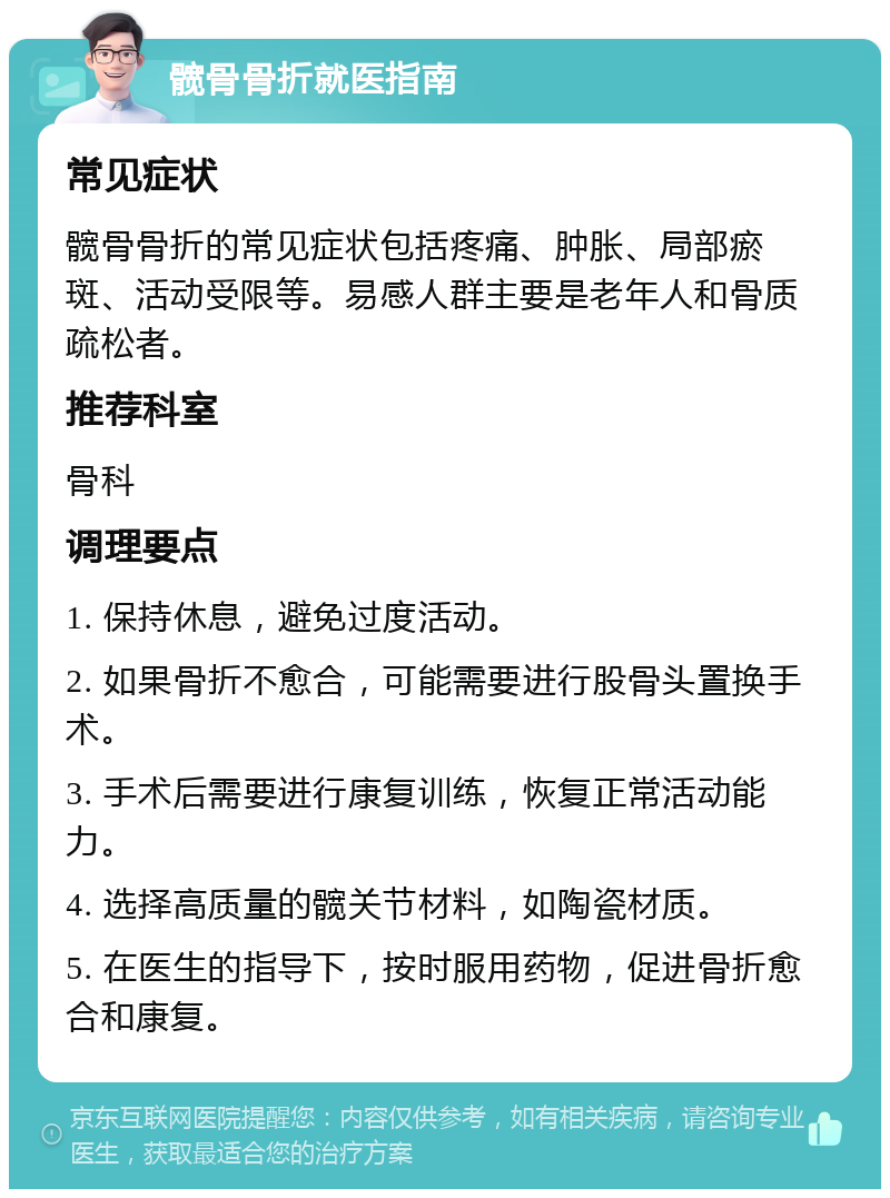 髋骨骨折就医指南 常见症状 髋骨骨折的常见症状包括疼痛、肿胀、局部瘀斑、活动受限等。易感人群主要是老年人和骨质疏松者。 推荐科室 骨科 调理要点 1. 保持休息，避免过度活动。 2. 如果骨折不愈合，可能需要进行股骨头置换手术。 3. 手术后需要进行康复训练，恢复正常活动能力。 4. 选择高质量的髋关节材料，如陶瓷材质。 5. 在医生的指导下，按时服用药物，促进骨折愈合和康复。