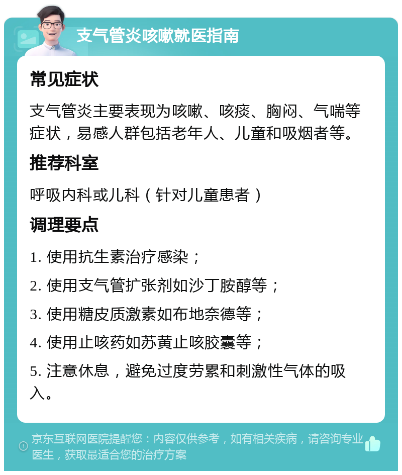 支气管炎咳嗽就医指南 常见症状 支气管炎主要表现为咳嗽、咳痰、胸闷、气喘等症状，易感人群包括老年人、儿童和吸烟者等。 推荐科室 呼吸内科或儿科（针对儿童患者） 调理要点 1. 使用抗生素治疗感染； 2. 使用支气管扩张剂如沙丁胺醇等； 3. 使用糖皮质激素如布地奈德等； 4. 使用止咳药如苏黄止咳胶囊等； 5. 注意休息，避免过度劳累和刺激性气体的吸入。