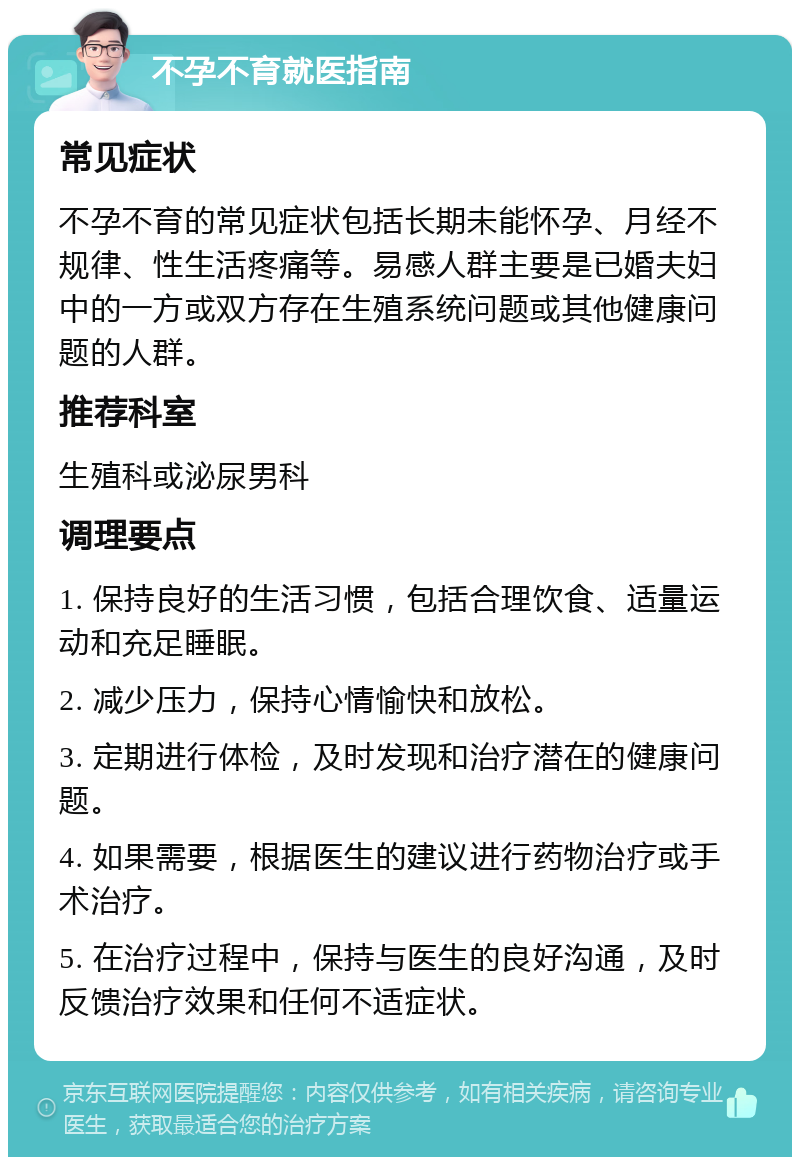 不孕不育就医指南 常见症状 不孕不育的常见症状包括长期未能怀孕、月经不规律、性生活疼痛等。易感人群主要是已婚夫妇中的一方或双方存在生殖系统问题或其他健康问题的人群。 推荐科室 生殖科或泌尿男科 调理要点 1. 保持良好的生活习惯，包括合理饮食、适量运动和充足睡眠。 2. 减少压力，保持心情愉快和放松。 3. 定期进行体检，及时发现和治疗潜在的健康问题。 4. 如果需要，根据医生的建议进行药物治疗或手术治疗。 5. 在治疗过程中，保持与医生的良好沟通，及时反馈治疗效果和任何不适症状。