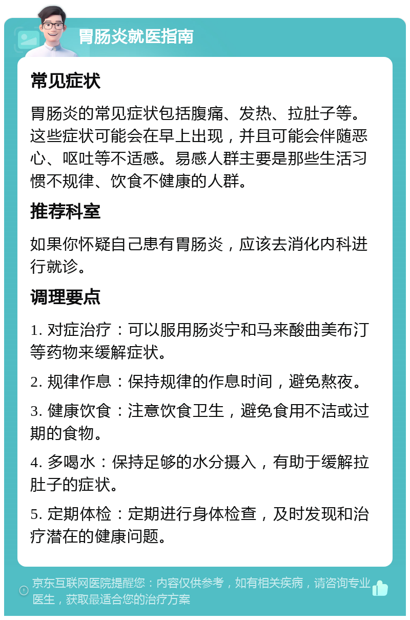 胃肠炎就医指南 常见症状 胃肠炎的常见症状包括腹痛、发热、拉肚子等。这些症状可能会在早上出现，并且可能会伴随恶心、呕吐等不适感。易感人群主要是那些生活习惯不规律、饮食不健康的人群。 推荐科室 如果你怀疑自己患有胃肠炎，应该去消化内科进行就诊。 调理要点 1. 对症治疗：可以服用肠炎宁和马来酸曲美布汀等药物来缓解症状。 2. 规律作息：保持规律的作息时间，避免熬夜。 3. 健康饮食：注意饮食卫生，避免食用不洁或过期的食物。 4. 多喝水：保持足够的水分摄入，有助于缓解拉肚子的症状。 5. 定期体检：定期进行身体检查，及时发现和治疗潜在的健康问题。