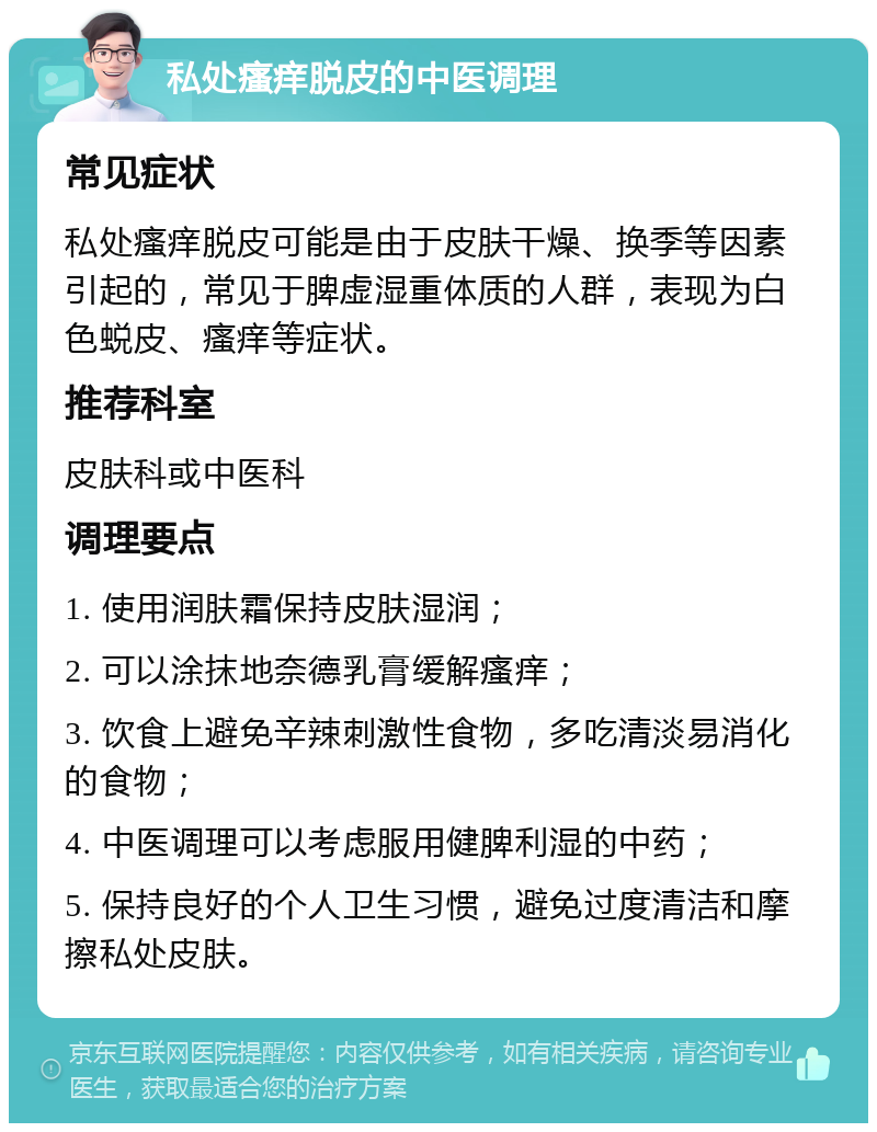 私处瘙痒脱皮的中医调理 常见症状 私处瘙痒脱皮可能是由于皮肤干燥、换季等因素引起的，常见于脾虚湿重体质的人群，表现为白色蜕皮、瘙痒等症状。 推荐科室 皮肤科或中医科 调理要点 1. 使用润肤霜保持皮肤湿润； 2. 可以涂抹地奈德乳膏缓解瘙痒； 3. 饮食上避免辛辣刺激性食物，多吃清淡易消化的食物； 4. 中医调理可以考虑服用健脾利湿的中药； 5. 保持良好的个人卫生习惯，避免过度清洁和摩擦私处皮肤。