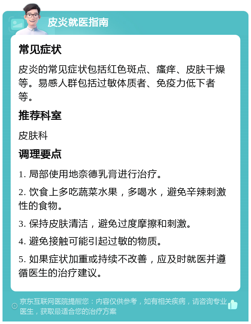 皮炎就医指南 常见症状 皮炎的常见症状包括红色斑点、瘙痒、皮肤干燥等。易感人群包括过敏体质者、免疫力低下者等。 推荐科室 皮肤科 调理要点 1. 局部使用地奈德乳膏进行治疗。 2. 饮食上多吃蔬菜水果，多喝水，避免辛辣刺激性的食物。 3. 保持皮肤清洁，避免过度摩擦和刺激。 4. 避免接触可能引起过敏的物质。 5. 如果症状加重或持续不改善，应及时就医并遵循医生的治疗建议。