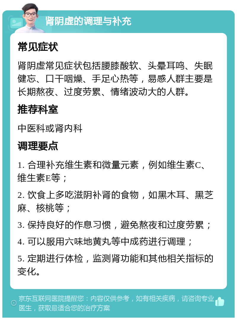 肾阴虚的调理与补充 常见症状 肾阴虚常见症状包括腰膝酸软、头晕耳鸣、失眠健忘、口干咽燥、手足心热等，易感人群主要是长期熬夜、过度劳累、情绪波动大的人群。 推荐科室 中医科或肾内科 调理要点 1. 合理补充维生素和微量元素，例如维生素C、维生素E等； 2. 饮食上多吃滋阴补肾的食物，如黑木耳、黑芝麻、核桃等； 3. 保持良好的作息习惯，避免熬夜和过度劳累； 4. 可以服用六味地黄丸等中成药进行调理； 5. 定期进行体检，监测肾功能和其他相关指标的变化。