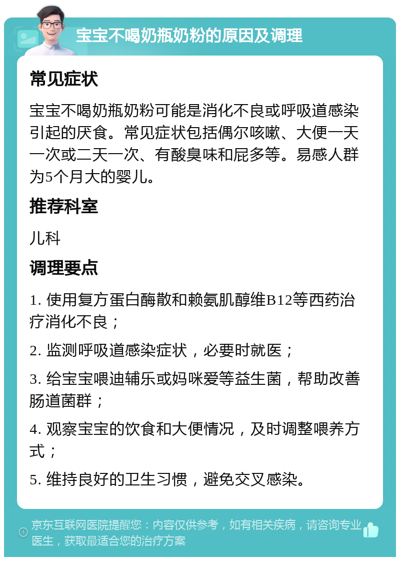 宝宝不喝奶瓶奶粉的原因及调理 常见症状 宝宝不喝奶瓶奶粉可能是消化不良或呼吸道感染引起的厌食。常见症状包括偶尔咳嗽、大便一天一次或二天一次、有酸臭味和屁多等。易感人群为5个月大的婴儿。 推荐科室 儿科 调理要点 1. 使用复方蛋白酶散和赖氨肌醇维B12等西药治疗消化不良； 2. 监测呼吸道感染症状，必要时就医； 3. 给宝宝喂迪辅乐或妈咪爱等益生菌，帮助改善肠道菌群； 4. 观察宝宝的饮食和大便情况，及时调整喂养方式； 5. 维持良好的卫生习惯，避免交叉感染。