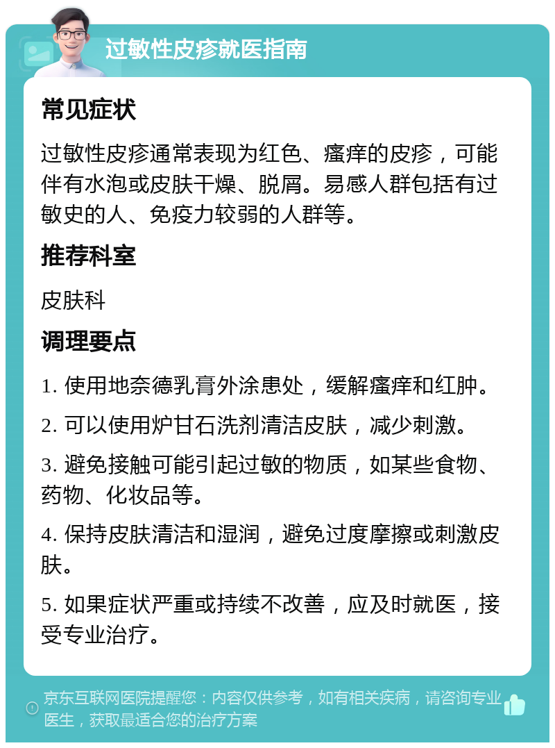 过敏性皮疹就医指南 常见症状 过敏性皮疹通常表现为红色、瘙痒的皮疹，可能伴有水泡或皮肤干燥、脱屑。易感人群包括有过敏史的人、免疫力较弱的人群等。 推荐科室 皮肤科 调理要点 1. 使用地奈德乳膏外涂患处，缓解瘙痒和红肿。 2. 可以使用炉甘石洗剂清洁皮肤，减少刺激。 3. 避免接触可能引起过敏的物质，如某些食物、药物、化妆品等。 4. 保持皮肤清洁和湿润，避免过度摩擦或刺激皮肤。 5. 如果症状严重或持续不改善，应及时就医，接受专业治疗。