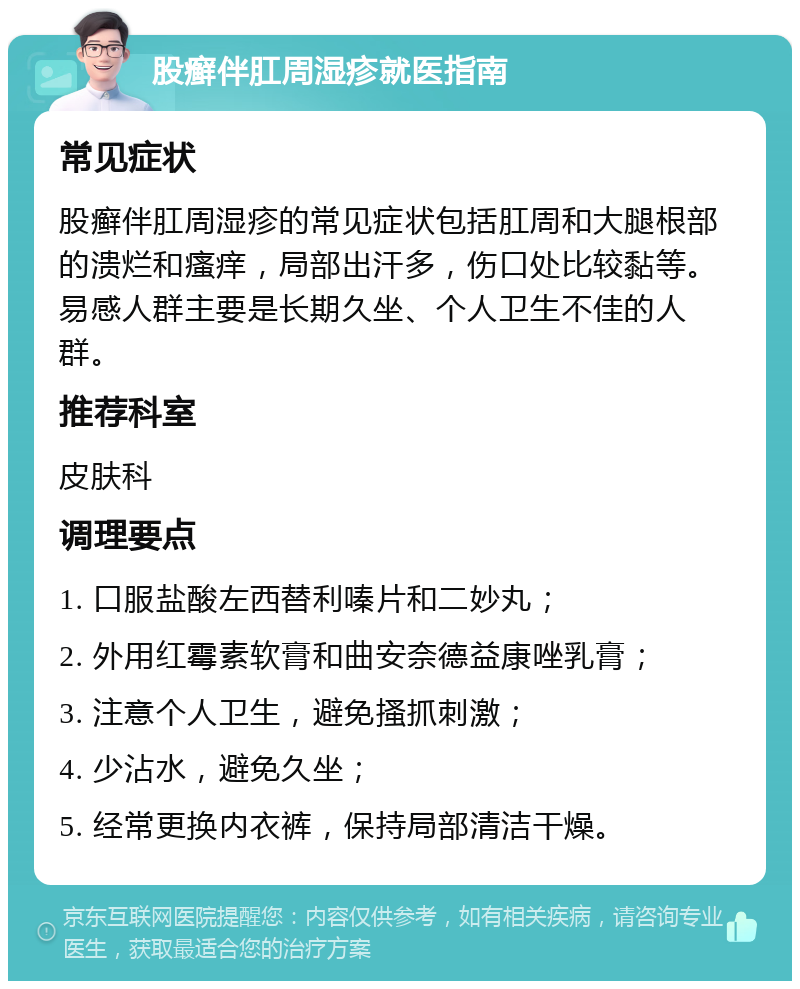 股癣伴肛周湿疹就医指南 常见症状 股癣伴肛周湿疹的常见症状包括肛周和大腿根部的溃烂和瘙痒，局部出汗多，伤口处比较黏等。易感人群主要是长期久坐、个人卫生不佳的人群。 推荐科室 皮肤科 调理要点 1. 口服盐酸左西替利嗪片和二妙丸； 2. 外用红霉素软膏和曲安奈德益康唑乳膏； 3. 注意个人卫生，避免搔抓刺激； 4. 少沾水，避免久坐； 5. 经常更换内衣裤，保持局部清洁干燥。