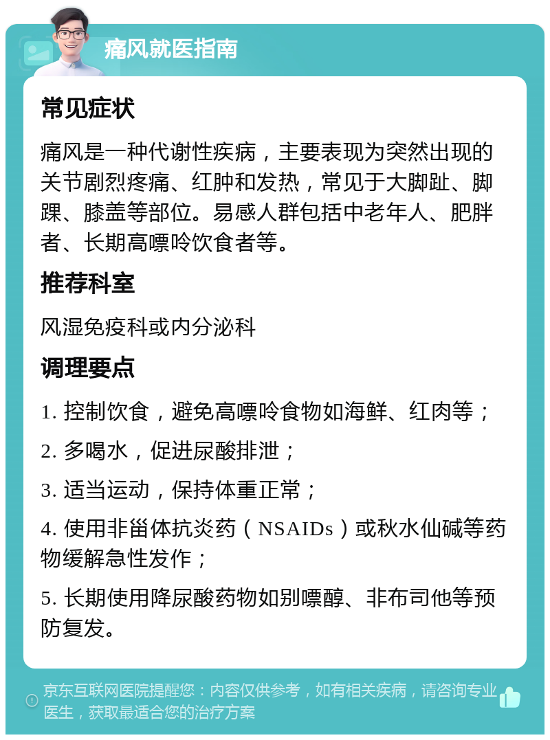 痛风就医指南 常见症状 痛风是一种代谢性疾病，主要表现为突然出现的关节剧烈疼痛、红肿和发热，常见于大脚趾、脚踝、膝盖等部位。易感人群包括中老年人、肥胖者、长期高嘌呤饮食者等。 推荐科室 风湿免疫科或内分泌科 调理要点 1. 控制饮食，避免高嘌呤食物如海鲜、红肉等； 2. 多喝水，促进尿酸排泄； 3. 适当运动，保持体重正常； 4. 使用非甾体抗炎药（NSAIDs）或秋水仙碱等药物缓解急性发作； 5. 长期使用降尿酸药物如别嘌醇、非布司他等预防复发。