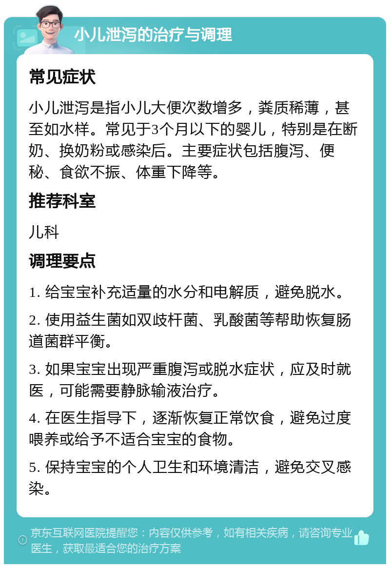 小儿泄泻的治疗与调理 常见症状 小儿泄泻是指小儿大便次数增多，粪质稀薄，甚至如水样。常见于3个月以下的婴儿，特别是在断奶、换奶粉或感染后。主要症状包括腹泻、便秘、食欲不振、体重下降等。 推荐科室 儿科 调理要点 1. 给宝宝补充适量的水分和电解质，避免脱水。 2. 使用益生菌如双歧杆菌、乳酸菌等帮助恢复肠道菌群平衡。 3. 如果宝宝出现严重腹泻或脱水症状，应及时就医，可能需要静脉输液治疗。 4. 在医生指导下，逐渐恢复正常饮食，避免过度喂养或给予不适合宝宝的食物。 5. 保持宝宝的个人卫生和环境清洁，避免交叉感染。