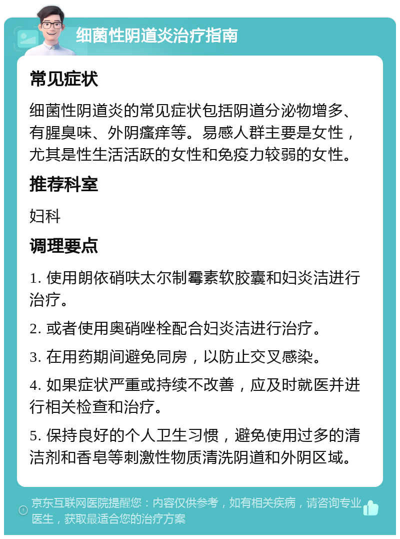 细菌性阴道炎治疗指南 常见症状 细菌性阴道炎的常见症状包括阴道分泌物增多、有腥臭味、外阴瘙痒等。易感人群主要是女性，尤其是性生活活跃的女性和免疫力较弱的女性。 推荐科室 妇科 调理要点 1. 使用朗依硝呋太尔制霉素软胶囊和妇炎洁进行治疗。 2. 或者使用奥硝唑栓配合妇炎洁进行治疗。 3. 在用药期间避免同房，以防止交叉感染。 4. 如果症状严重或持续不改善，应及时就医并进行相关检查和治疗。 5. 保持良好的个人卫生习惯，避免使用过多的清洁剂和香皂等刺激性物质清洗阴道和外阴区域。