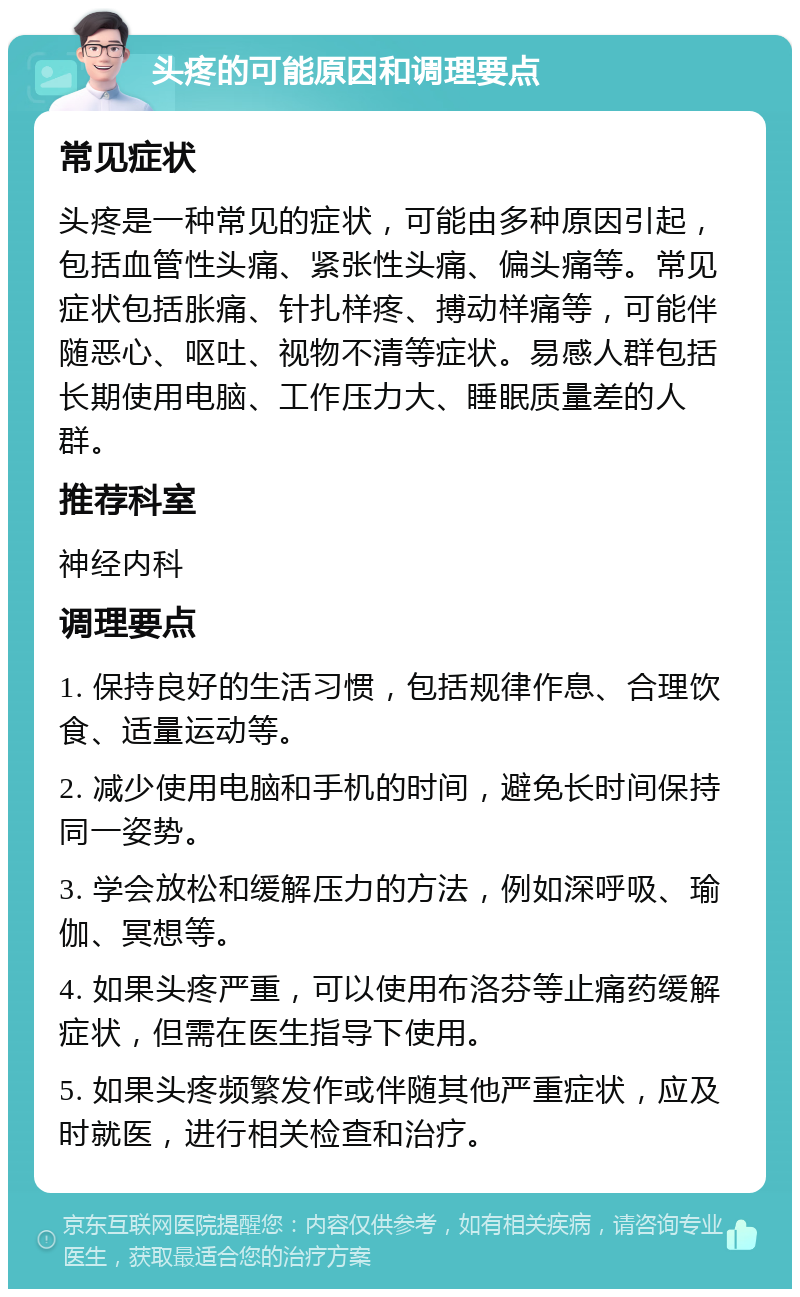 头疼的可能原因和调理要点 常见症状 头疼是一种常见的症状，可能由多种原因引起，包括血管性头痛、紧张性头痛、偏头痛等。常见症状包括胀痛、针扎样疼、搏动样痛等，可能伴随恶心、呕吐、视物不清等症状。易感人群包括长期使用电脑、工作压力大、睡眠质量差的人群。 推荐科室 神经内科 调理要点 1. 保持良好的生活习惯，包括规律作息、合理饮食、适量运动等。 2. 减少使用电脑和手机的时间，避免长时间保持同一姿势。 3. 学会放松和缓解压力的方法，例如深呼吸、瑜伽、冥想等。 4. 如果头疼严重，可以使用布洛芬等止痛药缓解症状，但需在医生指导下使用。 5. 如果头疼频繁发作或伴随其他严重症状，应及时就医，进行相关检查和治疗。