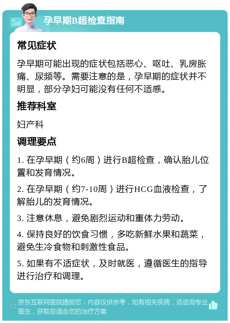 孕早期B超检查指南 常见症状 孕早期可能出现的症状包括恶心、呕吐、乳房胀痛、尿频等。需要注意的是，孕早期的症状并不明显，部分孕妇可能没有任何不适感。 推荐科室 妇产科 调理要点 1. 在孕早期（约6周）进行B超检查，确认胎儿位置和发育情况。 2. 在孕早期（约7-10周）进行HCG血液检查，了解胎儿的发育情况。 3. 注意休息，避免剧烈运动和重体力劳动。 4. 保持良好的饮食习惯，多吃新鲜水果和蔬菜，避免生冷食物和刺激性食品。 5. 如果有不适症状，及时就医，遵循医生的指导进行治疗和调理。