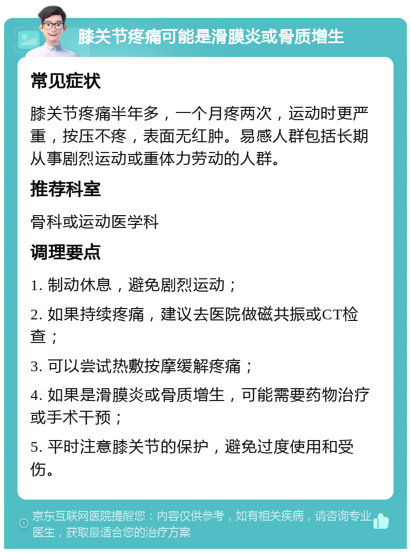 膝关节疼痛可能是滑膜炎或骨质增生 常见症状 膝关节疼痛半年多，一个月疼两次，运动时更严重，按压不疼，表面无红肿。易感人群包括长期从事剧烈运动或重体力劳动的人群。 推荐科室 骨科或运动医学科 调理要点 1. 制动休息，避免剧烈运动； 2. 如果持续疼痛，建议去医院做磁共振或CT检查； 3. 可以尝试热敷按摩缓解疼痛； 4. 如果是滑膜炎或骨质增生，可能需要药物治疗或手术干预； 5. 平时注意膝关节的保护，避免过度使用和受伤。