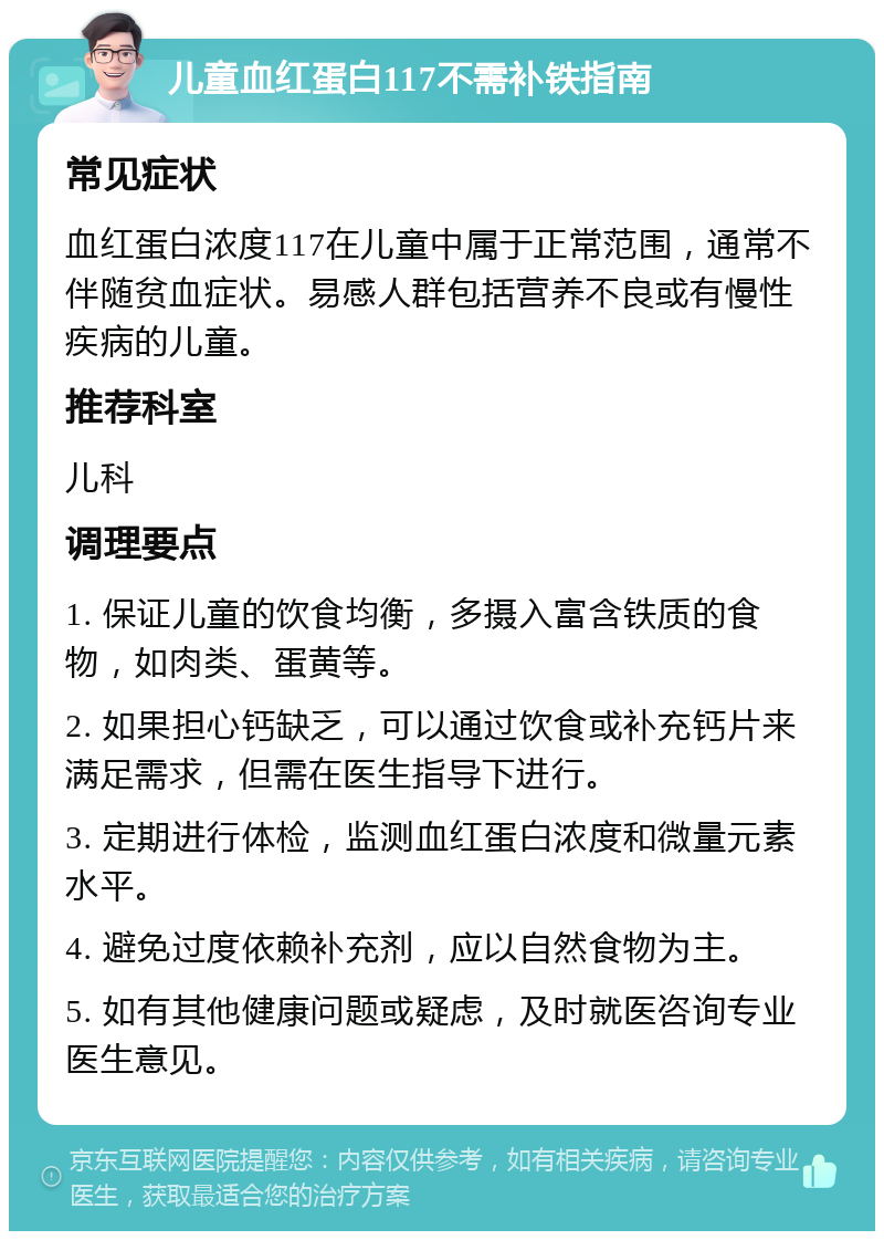 儿童血红蛋白117不需补铁指南 常见症状 血红蛋白浓度117在儿童中属于正常范围，通常不伴随贫血症状。易感人群包括营养不良或有慢性疾病的儿童。 推荐科室 儿科 调理要点 1. 保证儿童的饮食均衡，多摄入富含铁质的食物，如肉类、蛋黄等。 2. 如果担心钙缺乏，可以通过饮食或补充钙片来满足需求，但需在医生指导下进行。 3. 定期进行体检，监测血红蛋白浓度和微量元素水平。 4. 避免过度依赖补充剂，应以自然食物为主。 5. 如有其他健康问题或疑虑，及时就医咨询专业医生意见。