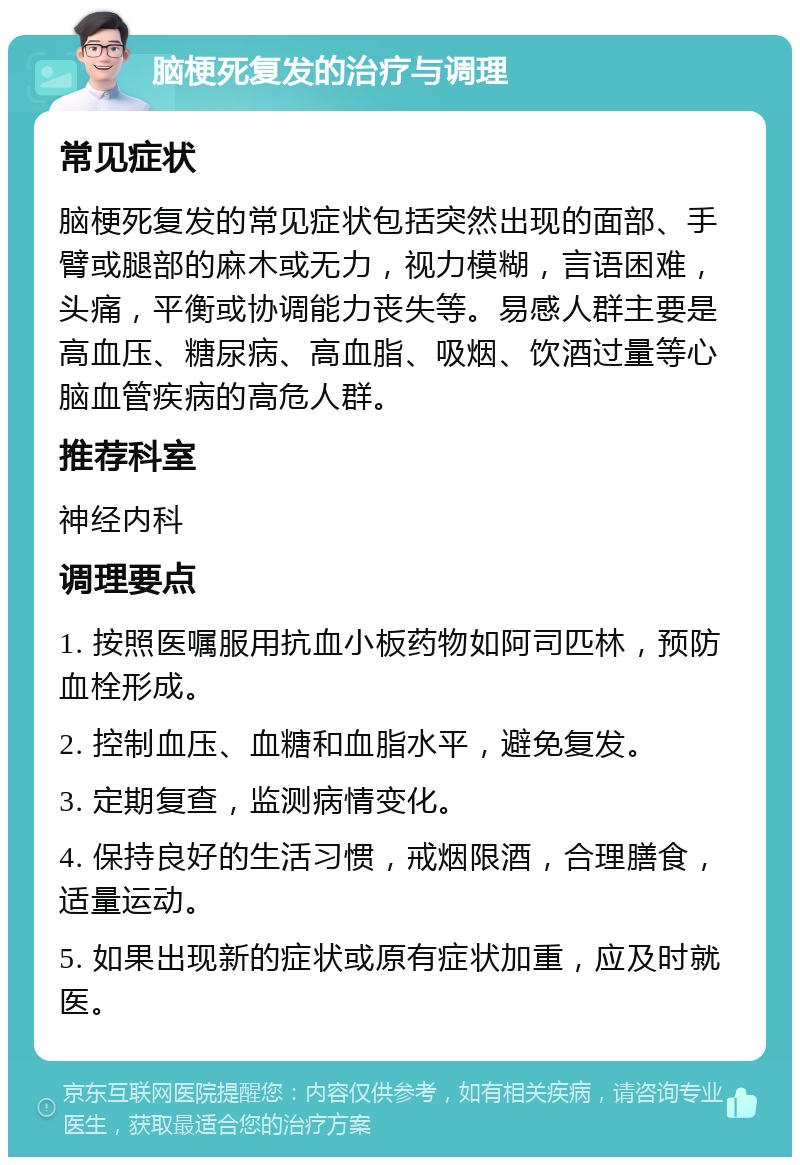 脑梗死复发的治疗与调理 常见症状 脑梗死复发的常见症状包括突然出现的面部、手臂或腿部的麻木或无力，视力模糊，言语困难，头痛，平衡或协调能力丧失等。易感人群主要是高血压、糖尿病、高血脂、吸烟、饮酒过量等心脑血管疾病的高危人群。 推荐科室 神经内科 调理要点 1. 按照医嘱服用抗血小板药物如阿司匹林，预防血栓形成。 2. 控制血压、血糖和血脂水平，避免复发。 3. 定期复查，监测病情变化。 4. 保持良好的生活习惯，戒烟限酒，合理膳食，适量运动。 5. 如果出现新的症状或原有症状加重，应及时就医。