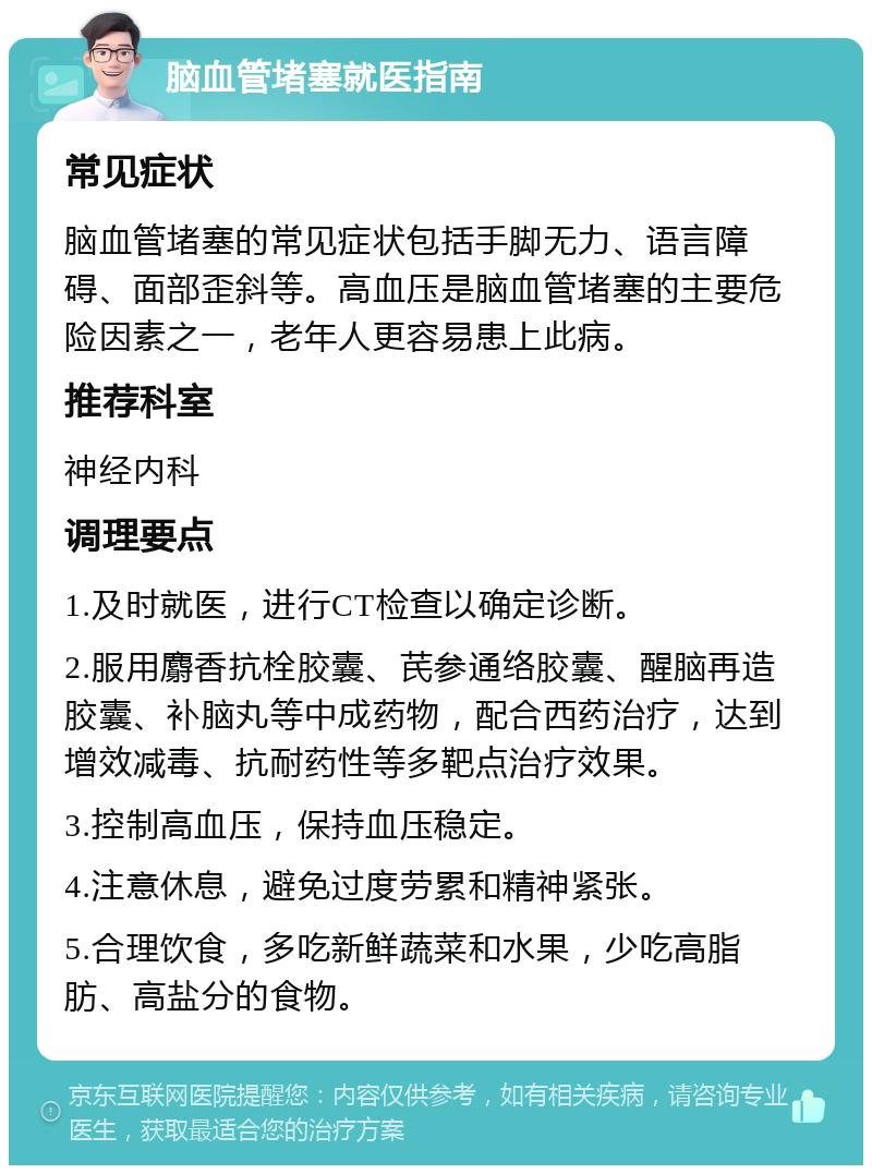 脑血管堵塞就医指南 常见症状 脑血管堵塞的常见症状包括手脚无力、语言障碍、面部歪斜等。高血压是脑血管堵塞的主要危险因素之一，老年人更容易患上此病。 推荐科室 神经内科 调理要点 1.及时就医，进行CT检查以确定诊断。 2.服用麝香抗栓胶囊、芪参通络胶囊、醒脑再造胶囊、补脑丸等中成药物，配合西药治疗，达到增效减毒、抗耐药性等多靶点治疗效果。 3.控制高血压，保持血压稳定。 4.注意休息，避免过度劳累和精神紧张。 5.合理饮食，多吃新鲜蔬菜和水果，少吃高脂肪、高盐分的食物。