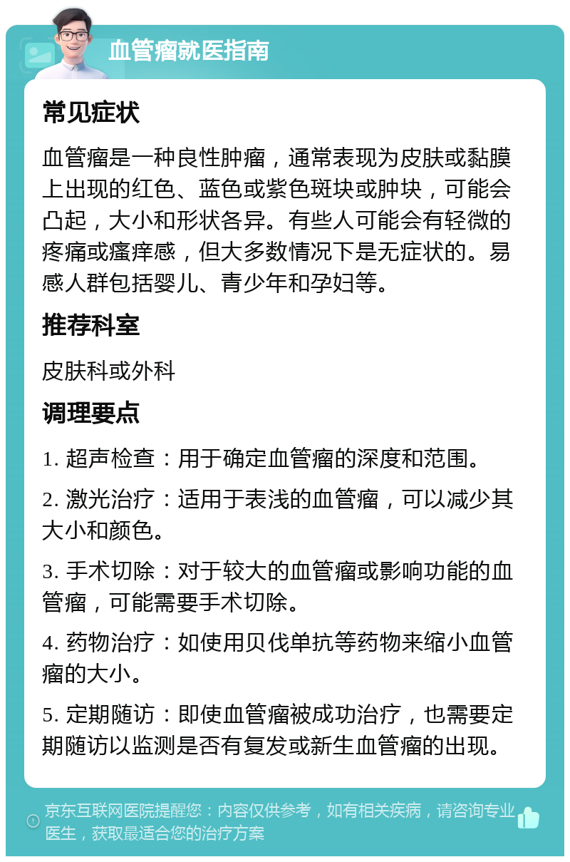 血管瘤就医指南 常见症状 血管瘤是一种良性肿瘤，通常表现为皮肤或黏膜上出现的红色、蓝色或紫色斑块或肿块，可能会凸起，大小和形状各异。有些人可能会有轻微的疼痛或瘙痒感，但大多数情况下是无症状的。易感人群包括婴儿、青少年和孕妇等。 推荐科室 皮肤科或外科 调理要点 1. 超声检查：用于确定血管瘤的深度和范围。 2. 激光治疗：适用于表浅的血管瘤，可以减少其大小和颜色。 3. 手术切除：对于较大的血管瘤或影响功能的血管瘤，可能需要手术切除。 4. 药物治疗：如使用贝伐单抗等药物来缩小血管瘤的大小。 5. 定期随访：即使血管瘤被成功治疗，也需要定期随访以监测是否有复发或新生血管瘤的出现。