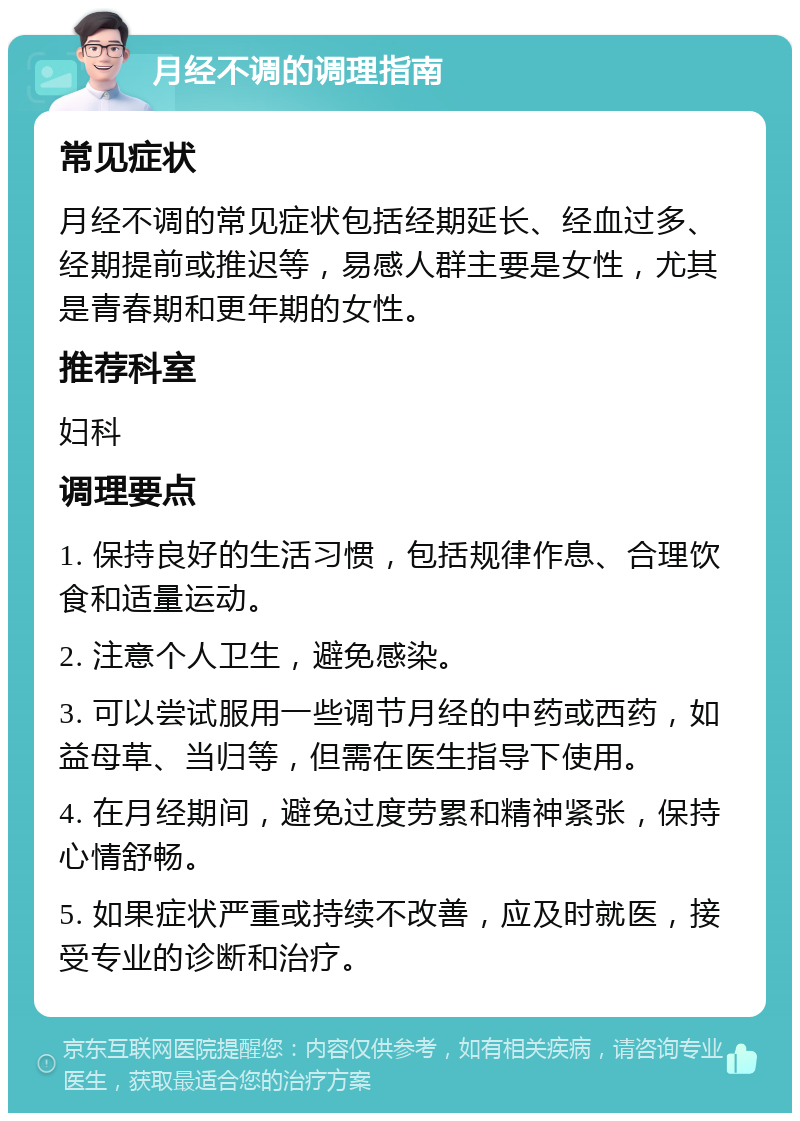 月经不调的调理指南 常见症状 月经不调的常见症状包括经期延长、经血过多、经期提前或推迟等，易感人群主要是女性，尤其是青春期和更年期的女性。 推荐科室 妇科 调理要点 1. 保持良好的生活习惯，包括规律作息、合理饮食和适量运动。 2. 注意个人卫生，避免感染。 3. 可以尝试服用一些调节月经的中药或西药，如益母草、当归等，但需在医生指导下使用。 4. 在月经期间，避免过度劳累和精神紧张，保持心情舒畅。 5. 如果症状严重或持续不改善，应及时就医，接受专业的诊断和治疗。