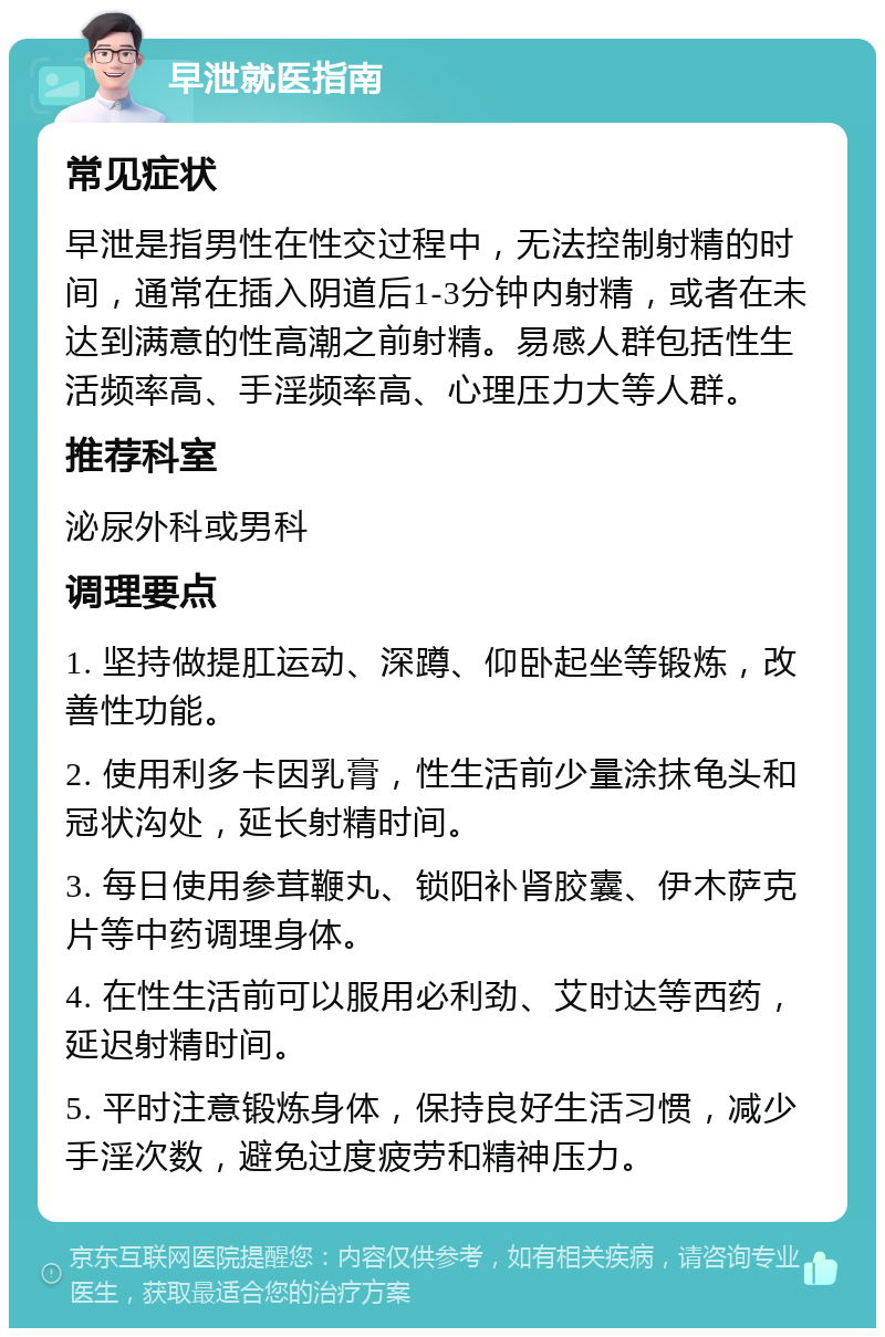 早泄就医指南 常见症状 早泄是指男性在性交过程中，无法控制射精的时间，通常在插入阴道后1-3分钟内射精，或者在未达到满意的性高潮之前射精。易感人群包括性生活频率高、手淫频率高、心理压力大等人群。 推荐科室 泌尿外科或男科 调理要点 1. 坚持做提肛运动、深蹲、仰卧起坐等锻炼，改善性功能。 2. 使用利多卡因乳膏，性生活前少量涂抹龟头和冠状沟处，延长射精时间。 3. 每日使用参茸鞭丸、锁阳补肾胶囊、伊木萨克片等中药调理身体。 4. 在性生活前可以服用必利劲、艾时达等西药，延迟射精时间。 5. 平时注意锻炼身体，保持良好生活习惯，减少手淫次数，避免过度疲劳和精神压力。