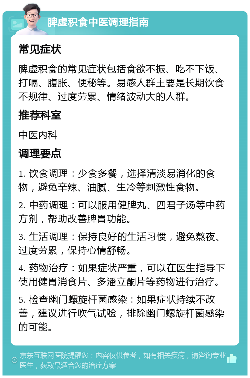 脾虚积食中医调理指南 常见症状 脾虚积食的常见症状包括食欲不振、吃不下饭、打嗝、腹胀、便秘等。易感人群主要是长期饮食不规律、过度劳累、情绪波动大的人群。 推荐科室 中医内科 调理要点 1. 饮食调理：少食多餐，选择清淡易消化的食物，避免辛辣、油腻、生冷等刺激性食物。 2. 中药调理：可以服用健脾丸、四君子汤等中药方剂，帮助改善脾胃功能。 3. 生活调理：保持良好的生活习惯，避免熬夜、过度劳累，保持心情舒畅。 4. 药物治疗：如果症状严重，可以在医生指导下使用健胃消食片、多潘立酮片等药物进行治疗。 5. 检查幽门螺旋杆菌感染：如果症状持续不改善，建议进行吹气试验，排除幽门螺旋杆菌感染的可能。