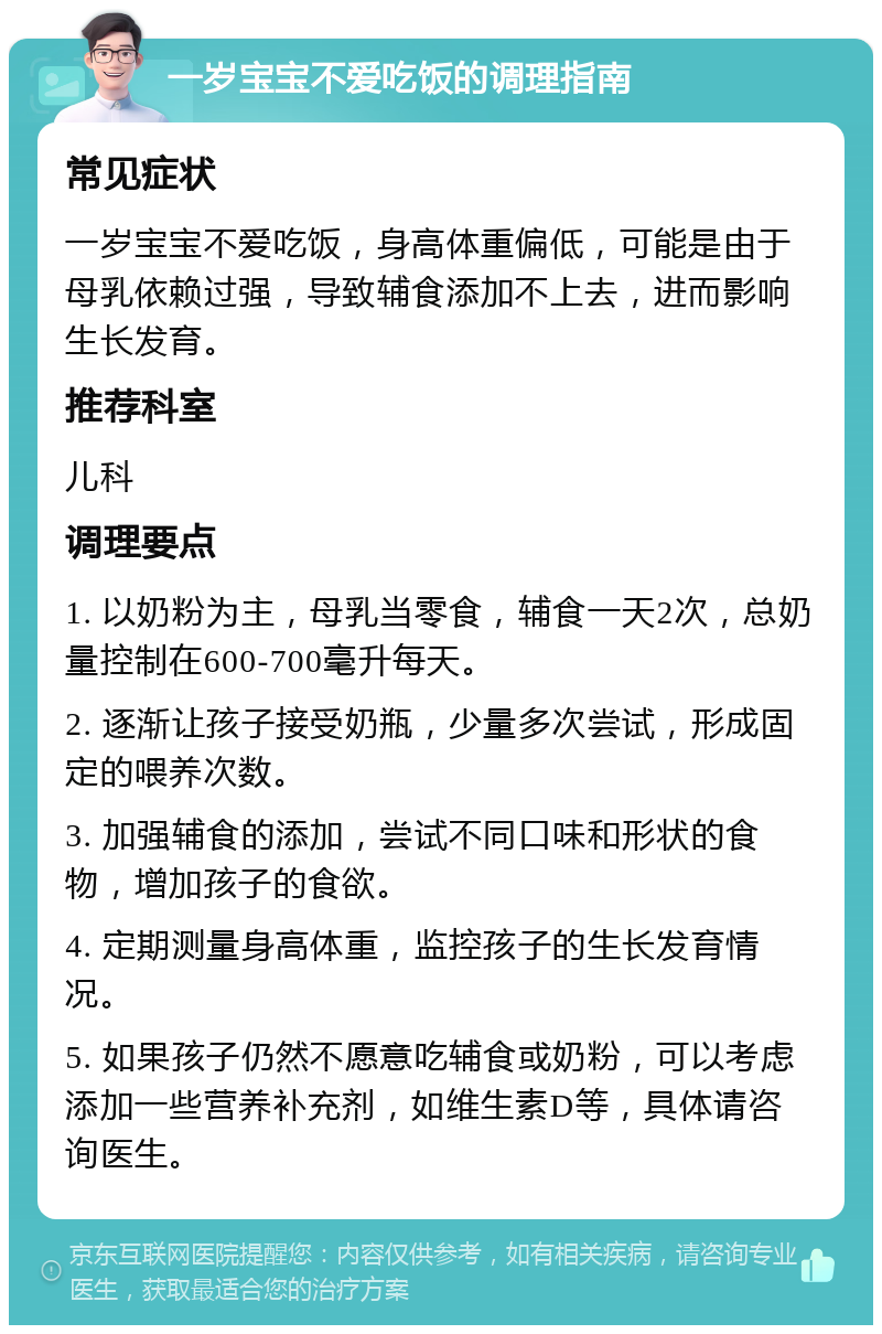 一岁宝宝不爱吃饭的调理指南 常见症状 一岁宝宝不爱吃饭，身高体重偏低，可能是由于母乳依赖过强，导致辅食添加不上去，进而影响生长发育。 推荐科室 儿科 调理要点 1. 以奶粉为主，母乳当零食，辅食一天2次，总奶量控制在600-700毫升每天。 2. 逐渐让孩子接受奶瓶，少量多次尝试，形成固定的喂养次数。 3. 加强辅食的添加，尝试不同口味和形状的食物，增加孩子的食欲。 4. 定期测量身高体重，监控孩子的生长发育情况。 5. 如果孩子仍然不愿意吃辅食或奶粉，可以考虑添加一些营养补充剂，如维生素D等，具体请咨询医生。