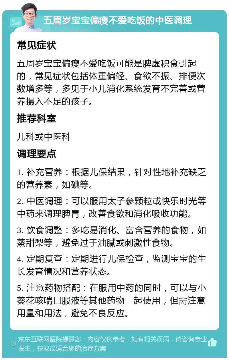 五周岁宝宝偏瘦不爱吃饭的中医调理 常见症状 五周岁宝宝偏瘦不爱吃饭可能是脾虚积食引起的，常见症状包括体重偏轻、食欲不振、排便次数增多等，多见于小儿消化系统发育不完善或营养摄入不足的孩子。 推荐科室 儿科或中医科 调理要点 1. 补充营养：根据儿保结果，针对性地补充缺乏的营养素，如碘等。 2. 中医调理：可以服用太子参颗粒或快乐时光等中药来调理脾胃，改善食欲和消化吸收功能。 3. 饮食调整：多吃易消化、富含营养的食物，如蒸甜梨等，避免过于油腻或刺激性食物。 4. 定期复查：定期进行儿保检查，监测宝宝的生长发育情况和营养状态。 5. 注意药物搭配：在服用中药的同时，可以与小葵花咳喘口服液等其他药物一起使用，但需注意用量和用法，避免不良反应。