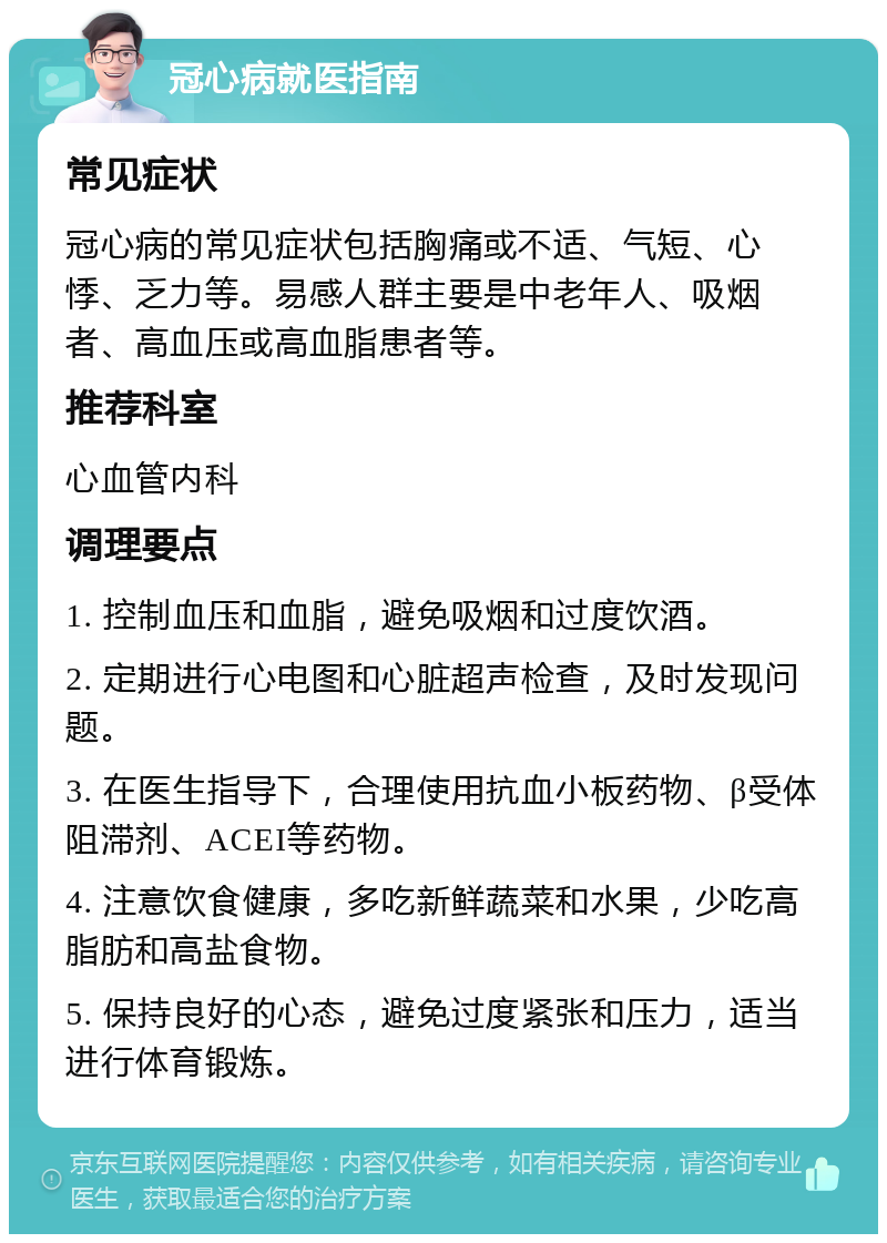 冠心病就医指南 常见症状 冠心病的常见症状包括胸痛或不适、气短、心悸、乏力等。易感人群主要是中老年人、吸烟者、高血压或高血脂患者等。 推荐科室 心血管内科 调理要点 1. 控制血压和血脂，避免吸烟和过度饮酒。 2. 定期进行心电图和心脏超声检查，及时发现问题。 3. 在医生指导下，合理使用抗血小板药物、β受体阻滞剂、ACEI等药物。 4. 注意饮食健康，多吃新鲜蔬菜和水果，少吃高脂肪和高盐食物。 5. 保持良好的心态，避免过度紧张和压力，适当进行体育锻炼。