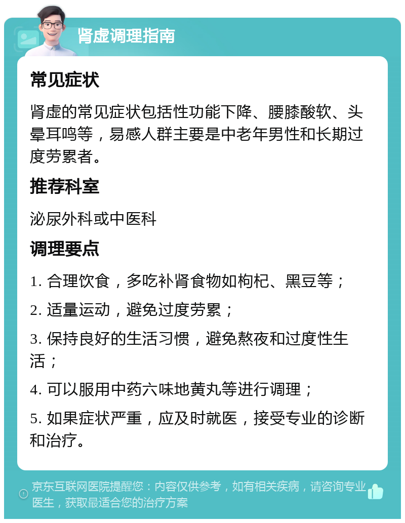 肾虚调理指南 常见症状 肾虚的常见症状包括性功能下降、腰膝酸软、头晕耳鸣等，易感人群主要是中老年男性和长期过度劳累者。 推荐科室 泌尿外科或中医科 调理要点 1. 合理饮食，多吃补肾食物如枸杞、黑豆等； 2. 适量运动，避免过度劳累； 3. 保持良好的生活习惯，避免熬夜和过度性生活； 4. 可以服用中药六味地黄丸等进行调理； 5. 如果症状严重，应及时就医，接受专业的诊断和治疗。