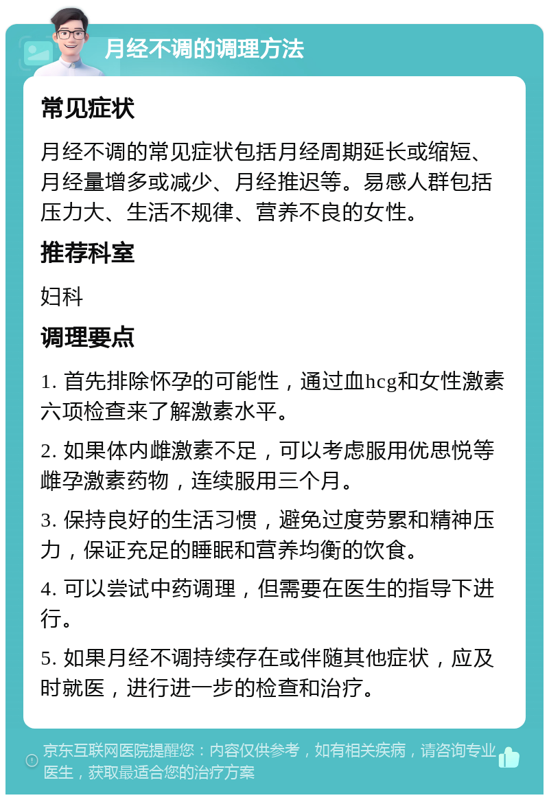 月经不调的调理方法 常见症状 月经不调的常见症状包括月经周期延长或缩短、月经量增多或减少、月经推迟等。易感人群包括压力大、生活不规律、营养不良的女性。 推荐科室 妇科 调理要点 1. 首先排除怀孕的可能性，通过血hcg和女性激素六项检查来了解激素水平。 2. 如果体内雌激素不足，可以考虑服用优思悦等雌孕激素药物，连续服用三个月。 3. 保持良好的生活习惯，避免过度劳累和精神压力，保证充足的睡眠和营养均衡的饮食。 4. 可以尝试中药调理，但需要在医生的指导下进行。 5. 如果月经不调持续存在或伴随其他症状，应及时就医，进行进一步的检查和治疗。