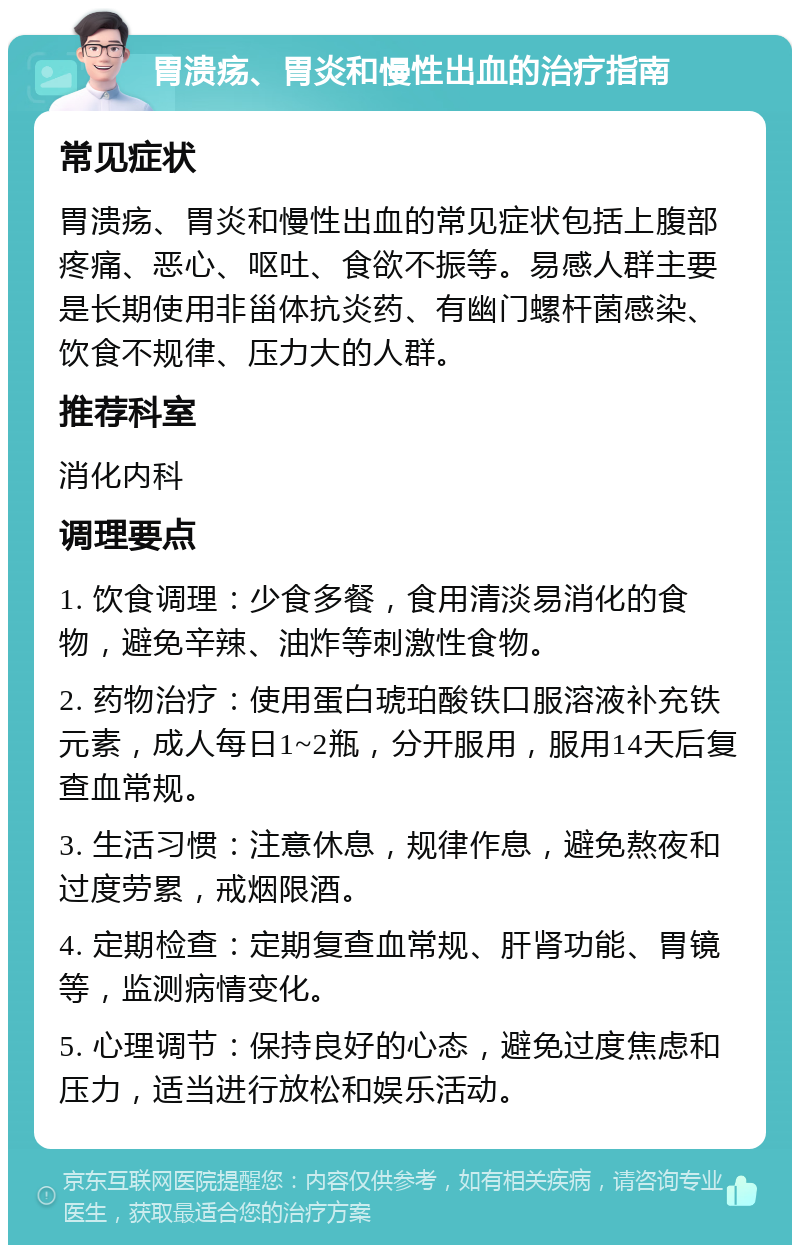 胃溃疡、胃炎和慢性出血的治疗指南 常见症状 胃溃疡、胃炎和慢性出血的常见症状包括上腹部疼痛、恶心、呕吐、食欲不振等。易感人群主要是长期使用非甾体抗炎药、有幽门螺杆菌感染、饮食不规律、压力大的人群。 推荐科室 消化内科 调理要点 1. 饮食调理：少食多餐，食用清淡易消化的食物，避免辛辣、油炸等刺激性食物。 2. 药物治疗：使用蛋白琥珀酸铁口服溶液补充铁元素，成人每日1~2瓶，分开服用，服用14天后复查血常规。 3. 生活习惯：注意休息，规律作息，避免熬夜和过度劳累，戒烟限酒。 4. 定期检查：定期复查血常规、肝肾功能、胃镜等，监测病情变化。 5. 心理调节：保持良好的心态，避免过度焦虑和压力，适当进行放松和娱乐活动。