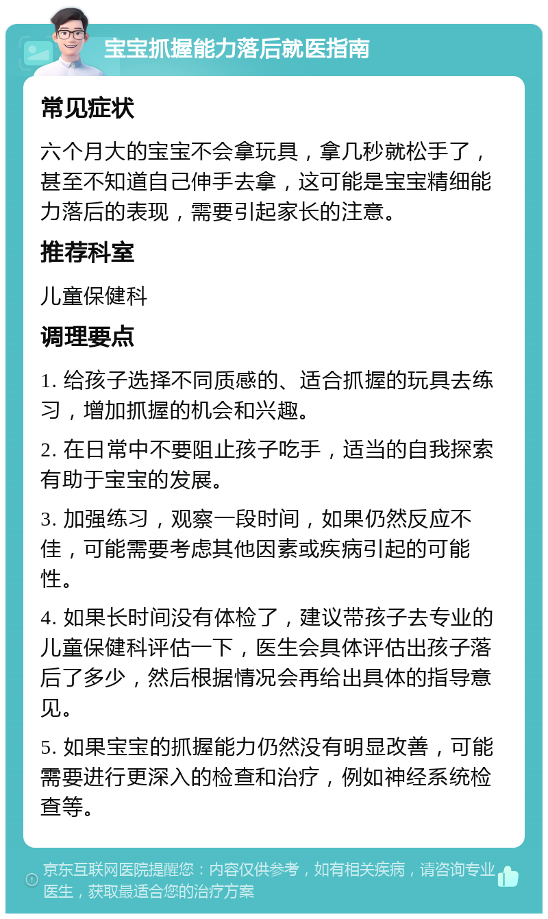 宝宝抓握能力落后就医指南 常见症状 六个月大的宝宝不会拿玩具，拿几秒就松手了，甚至不知道自己伸手去拿，这可能是宝宝精细能力落后的表现，需要引起家长的注意。 推荐科室 儿童保健科 调理要点 1. 给孩子选择不同质感的、适合抓握的玩具去练习，增加抓握的机会和兴趣。 2. 在日常中不要阻止孩子吃手，适当的自我探索有助于宝宝的发展。 3. 加强练习，观察一段时间，如果仍然反应不佳，可能需要考虑其他因素或疾病引起的可能性。 4. 如果长时间没有体检了，建议带孩子去专业的儿童保健科评估一下，医生会具体评估出孩子落后了多少，然后根据情况会再给出具体的指导意见。 5. 如果宝宝的抓握能力仍然没有明显改善，可能需要进行更深入的检查和治疗，例如神经系统检查等。