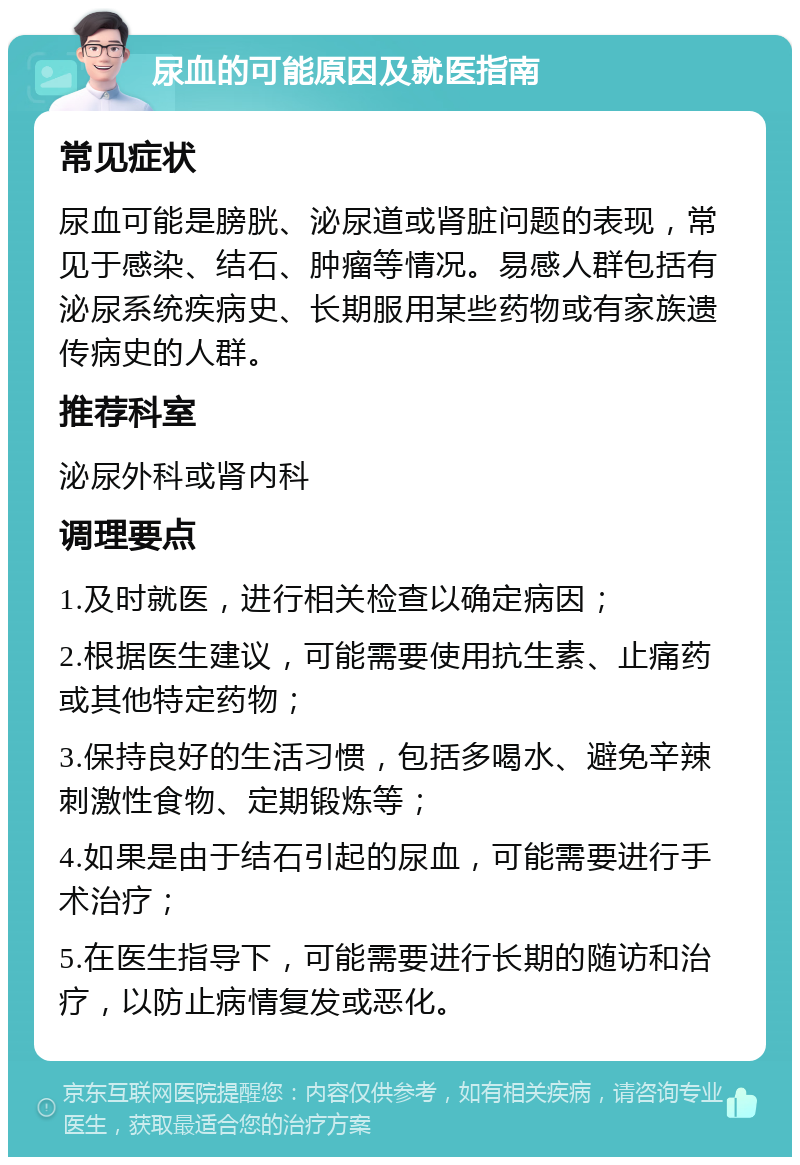 尿血的可能原因及就医指南 常见症状 尿血可能是膀胱、泌尿道或肾脏问题的表现，常见于感染、结石、肿瘤等情况。易感人群包括有泌尿系统疾病史、长期服用某些药物或有家族遗传病史的人群。 推荐科室 泌尿外科或肾内科 调理要点 1.及时就医，进行相关检查以确定病因； 2.根据医生建议，可能需要使用抗生素、止痛药或其他特定药物； 3.保持良好的生活习惯，包括多喝水、避免辛辣刺激性食物、定期锻炼等； 4.如果是由于结石引起的尿血，可能需要进行手术治疗； 5.在医生指导下，可能需要进行长期的随访和治疗，以防止病情复发或恶化。