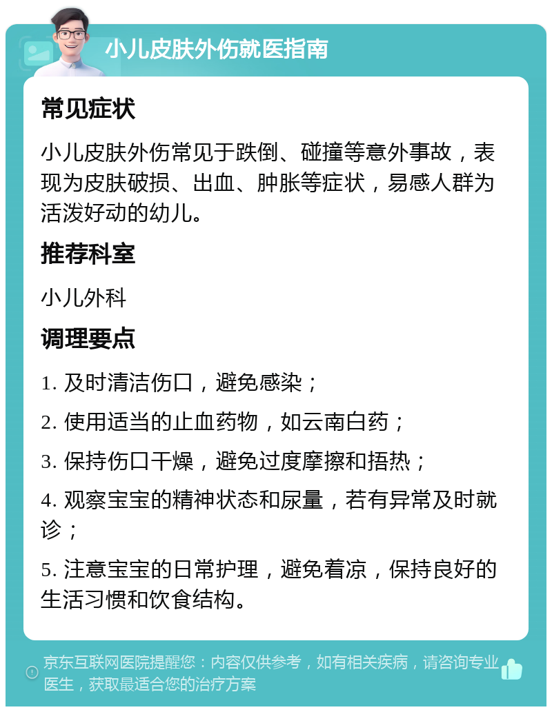 小儿皮肤外伤就医指南 常见症状 小儿皮肤外伤常见于跌倒、碰撞等意外事故，表现为皮肤破损、出血、肿胀等症状，易感人群为活泼好动的幼儿。 推荐科室 小儿外科 调理要点 1. 及时清洁伤口，避免感染； 2. 使用适当的止血药物，如云南白药； 3. 保持伤口干燥，避免过度摩擦和捂热； 4. 观察宝宝的精神状态和尿量，若有异常及时就诊； 5. 注意宝宝的日常护理，避免着凉，保持良好的生活习惯和饮食结构。