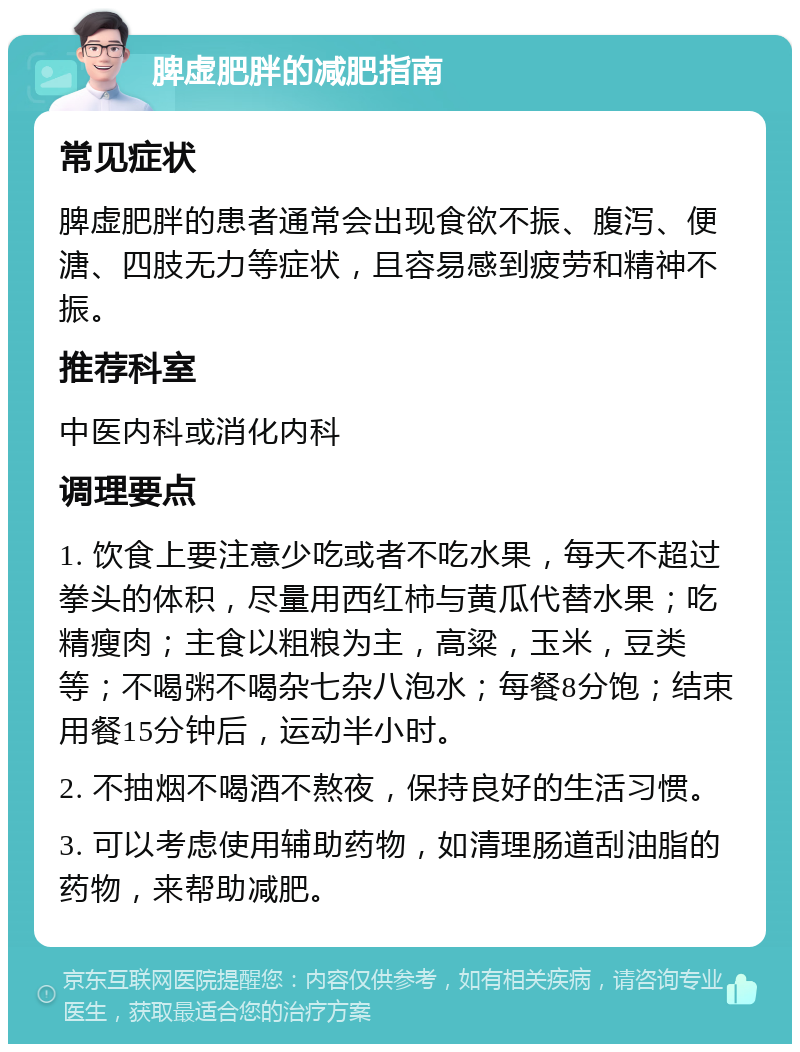 脾虚肥胖的减肥指南 常见症状 脾虚肥胖的患者通常会出现食欲不振、腹泻、便溏、四肢无力等症状，且容易感到疲劳和精神不振。 推荐科室 中医内科或消化内科 调理要点 1. 饮食上要注意少吃或者不吃水果，每天不超过拳头的体积，尽量用西红柿与黄瓜代替水果；吃精瘦肉；主食以粗粮为主，高粱，玉米，豆类等；不喝粥不喝杂七杂八泡水；每餐8分饱；结束用餐15分钟后，运动半小时。 2. 不抽烟不喝酒不熬夜，保持良好的生活习惯。 3. 可以考虑使用辅助药物，如清理肠道刮油脂的药物，来帮助减肥。