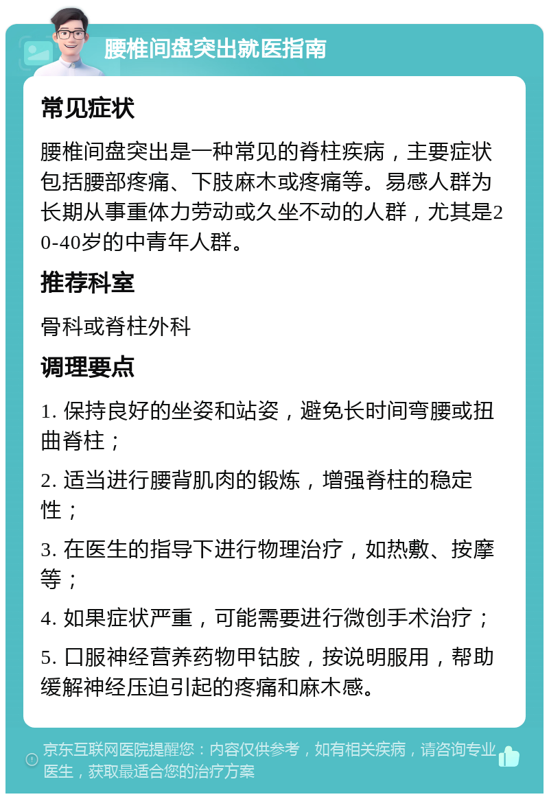 腰椎间盘突出就医指南 常见症状 腰椎间盘突出是一种常见的脊柱疾病，主要症状包括腰部疼痛、下肢麻木或疼痛等。易感人群为长期从事重体力劳动或久坐不动的人群，尤其是20-40岁的中青年人群。 推荐科室 骨科或脊柱外科 调理要点 1. 保持良好的坐姿和站姿，避免长时间弯腰或扭曲脊柱； 2. 适当进行腰背肌肉的锻炼，增强脊柱的稳定性； 3. 在医生的指导下进行物理治疗，如热敷、按摩等； 4. 如果症状严重，可能需要进行微创手术治疗； 5. 口服神经营养药物甲钴胺，按说明服用，帮助缓解神经压迫引起的疼痛和麻木感。