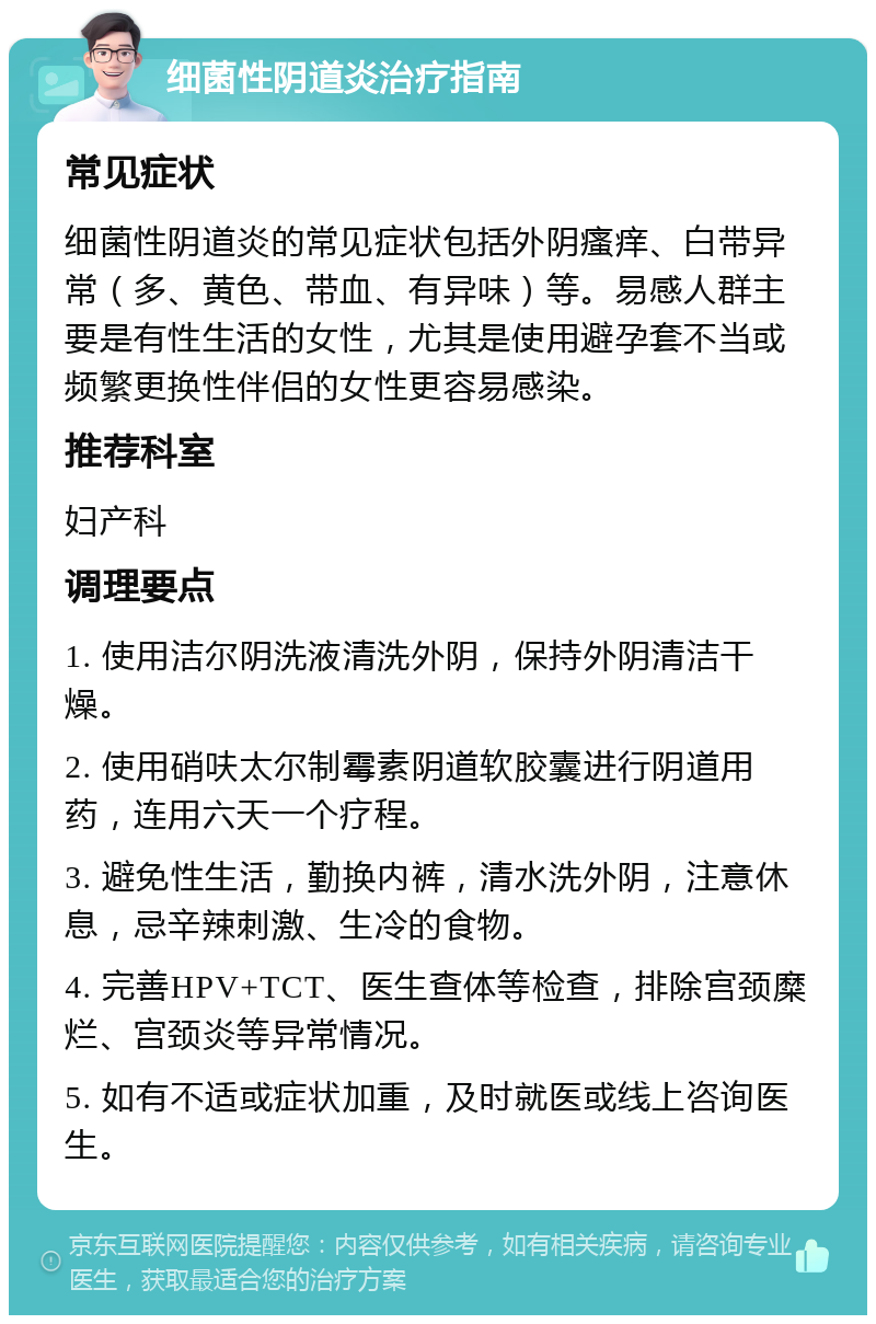 细菌性阴道炎治疗指南 常见症状 细菌性阴道炎的常见症状包括外阴瘙痒、白带异常（多、黄色、带血、有异味）等。易感人群主要是有性生活的女性，尤其是使用避孕套不当或频繁更换性伴侣的女性更容易感染。 推荐科室 妇产科 调理要点 1. 使用洁尔阴洗液清洗外阴，保持外阴清洁干燥。 2. 使用硝呋太尔制霉素阴道软胶囊进行阴道用药，连用六天一个疗程。 3. 避免性生活，勤换内裤，清水洗外阴，注意休息，忌辛辣刺激、生冷的食物。 4. 完善HPV+TCT、医生查体等检查，排除宫颈糜烂、宫颈炎等异常情况。 5. 如有不适或症状加重，及时就医或线上咨询医生。