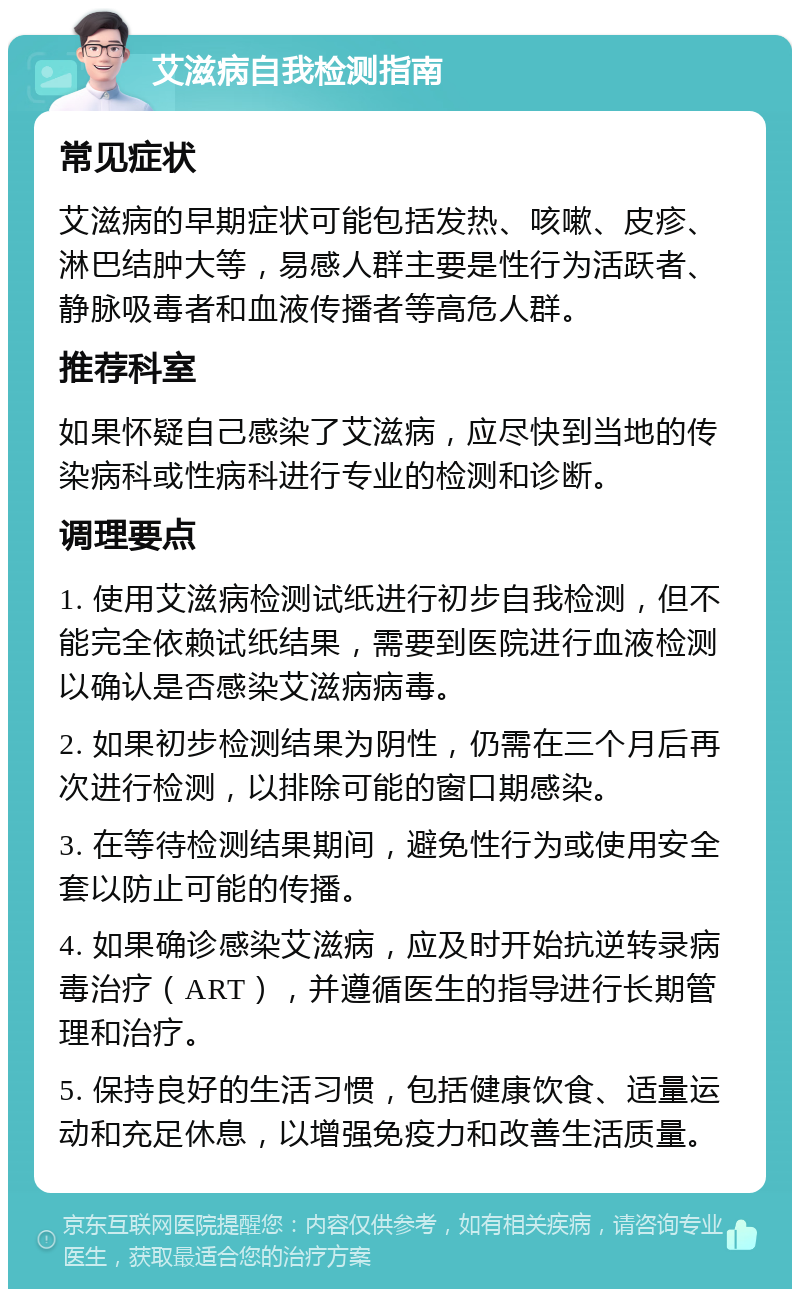 艾滋病自我检测指南 常见症状 艾滋病的早期症状可能包括发热、咳嗽、皮疹、淋巴结肿大等，易感人群主要是性行为活跃者、静脉吸毒者和血液传播者等高危人群。 推荐科室 如果怀疑自己感染了艾滋病，应尽快到当地的传染病科或性病科进行专业的检测和诊断。 调理要点 1. 使用艾滋病检测试纸进行初步自我检测，但不能完全依赖试纸结果，需要到医院进行血液检测以确认是否感染艾滋病病毒。 2. 如果初步检测结果为阴性，仍需在三个月后再次进行检测，以排除可能的窗口期感染。 3. 在等待检测结果期间，避免性行为或使用安全套以防止可能的传播。 4. 如果确诊感染艾滋病，应及时开始抗逆转录病毒治疗（ART），并遵循医生的指导进行长期管理和治疗。 5. 保持良好的生活习惯，包括健康饮食、适量运动和充足休息，以增强免疫力和改善生活质量。