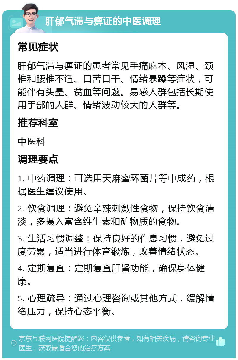 肝郁气滞与痹证的中医调理 常见症状 肝郁气滞与痹证的患者常见手痛麻木、风湿、颈椎和腰椎不适、口苦口干、情绪暴躁等症状，可能伴有头晕、贫血等问题。易感人群包括长期使用手部的人群、情绪波动较大的人群等。 推荐科室 中医科 调理要点 1. 中药调理：可选用天麻蜜环菌片等中成药，根据医生建议使用。 2. 饮食调理：避免辛辣刺激性食物，保持饮食清淡，多摄入富含维生素和矿物质的食物。 3. 生活习惯调整：保持良好的作息习惯，避免过度劳累，适当进行体育锻炼，改善情绪状态。 4. 定期复查：定期复查肝肾功能，确保身体健康。 5. 心理疏导：通过心理咨询或其他方式，缓解情绪压力，保持心态平衡。