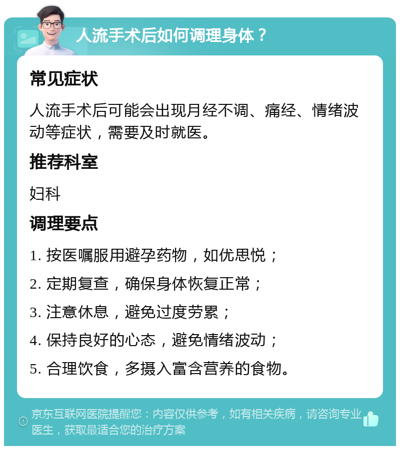 人流手术后如何调理身体？ 常见症状 人流手术后可能会出现月经不调、痛经、情绪波动等症状，需要及时就医。 推荐科室 妇科 调理要点 1. 按医嘱服用避孕药物，如优思悦； 2. 定期复查，确保身体恢复正常； 3. 注意休息，避免过度劳累； 4. 保持良好的心态，避免情绪波动； 5. 合理饮食，多摄入富含营养的食物。