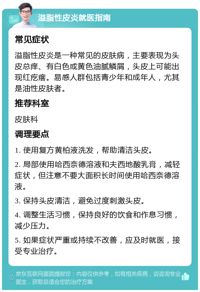 溢脂性皮炎就医指南 常见症状 溢脂性皮炎是一种常见的皮肤病，主要表现为头皮总痒、有白色或黄色油腻鳞屑，头皮上可能出现红疙瘩。易感人群包括青少年和成年人，尤其是油性皮肤者。 推荐科室 皮肤科 调理要点 1. 使用复方黄柏液洗发，帮助清洁头皮。 2. 局部使用哈西奈德溶液和夫西地酸乳膏，减轻症状，但注意不要大面积长时间使用哈西奈德溶液。 3. 保持头皮清洁，避免过度刺激头皮。 4. 调整生活习惯，保持良好的饮食和作息习惯，减少压力。 5. 如果症状严重或持续不改善，应及时就医，接受专业治疗。