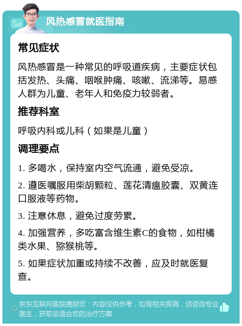 风热感冒就医指南 常见症状 风热感冒是一种常见的呼吸道疾病，主要症状包括发热、头痛、咽喉肿痛、咳嗽、流涕等。易感人群为儿童、老年人和免疫力较弱者。 推荐科室 呼吸内科或儿科（如果是儿童） 调理要点 1. 多喝水，保持室内空气流通，避免受凉。 2. 遵医嘱服用柴胡颗粒、莲花清瘟胶囊、双黄连口服液等药物。 3. 注意休息，避免过度劳累。 4. 加强营养，多吃富含维生素C的食物，如柑橘类水果、猕猴桃等。 5. 如果症状加重或持续不改善，应及时就医复查。