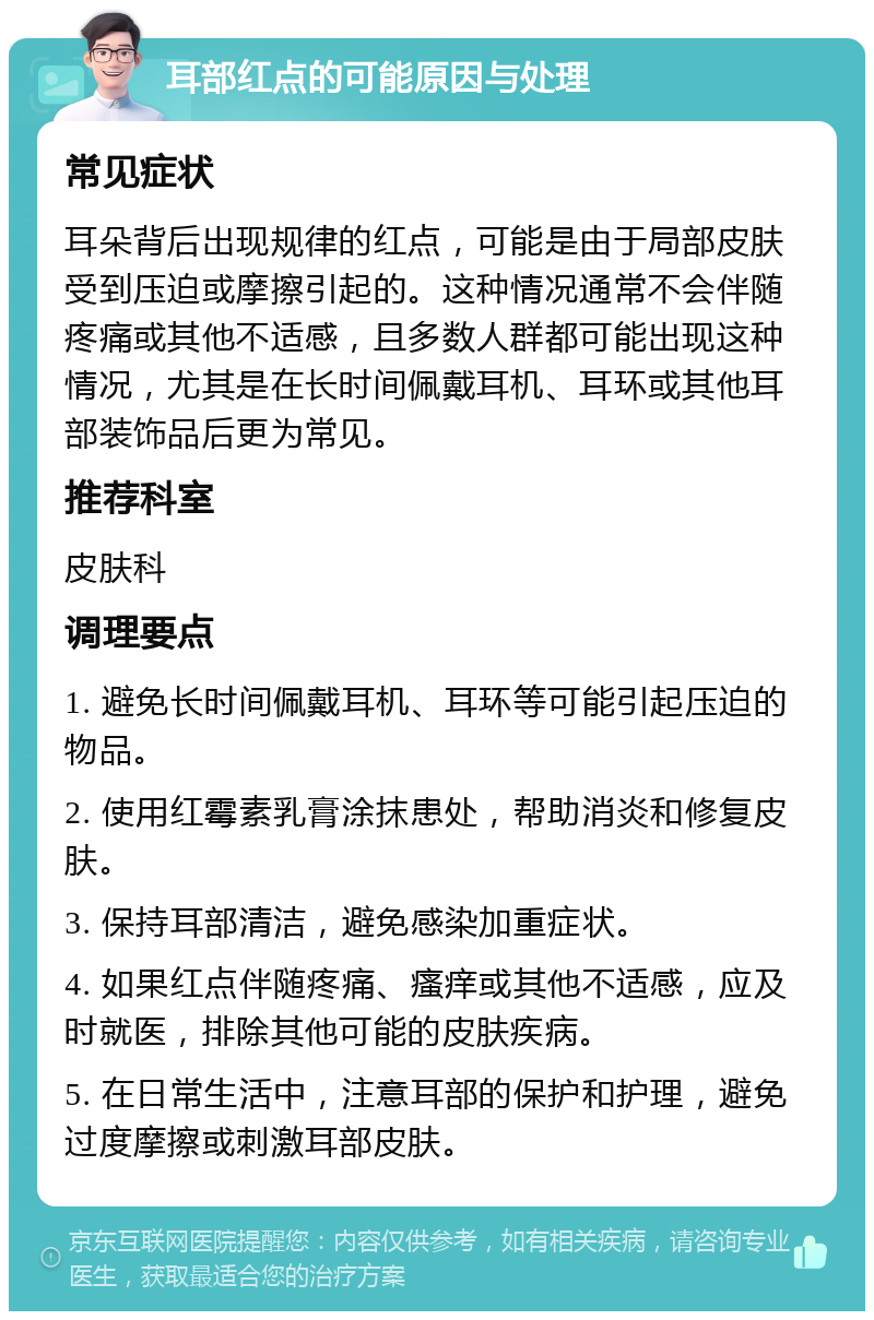 耳部红点的可能原因与处理 常见症状 耳朵背后出现规律的红点，可能是由于局部皮肤受到压迫或摩擦引起的。这种情况通常不会伴随疼痛或其他不适感，且多数人群都可能出现这种情况，尤其是在长时间佩戴耳机、耳环或其他耳部装饰品后更为常见。 推荐科室 皮肤科 调理要点 1. 避免长时间佩戴耳机、耳环等可能引起压迫的物品。 2. 使用红霉素乳膏涂抹患处，帮助消炎和修复皮肤。 3. 保持耳部清洁，避免感染加重症状。 4. 如果红点伴随疼痛、瘙痒或其他不适感，应及时就医，排除其他可能的皮肤疾病。 5. 在日常生活中，注意耳部的保护和护理，避免过度摩擦或刺激耳部皮肤。