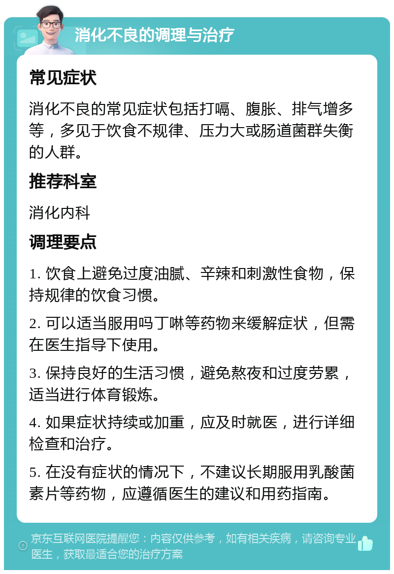 消化不良的调理与治疗 常见症状 消化不良的常见症状包括打嗝、腹胀、排气增多等，多见于饮食不规律、压力大或肠道菌群失衡的人群。 推荐科室 消化内科 调理要点 1. 饮食上避免过度油腻、辛辣和刺激性食物，保持规律的饮食习惯。 2. 可以适当服用吗丁啉等药物来缓解症状，但需在医生指导下使用。 3. 保持良好的生活习惯，避免熬夜和过度劳累，适当进行体育锻炼。 4. 如果症状持续或加重，应及时就医，进行详细检查和治疗。 5. 在没有症状的情况下，不建议长期服用乳酸菌素片等药物，应遵循医生的建议和用药指南。