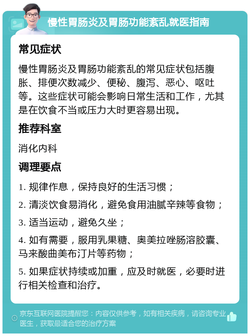 慢性胃肠炎及胃肠功能紊乱就医指南 常见症状 慢性胃肠炎及胃肠功能紊乱的常见症状包括腹胀、排便次数减少、便秘、腹泻、恶心、呕吐等。这些症状可能会影响日常生活和工作，尤其是在饮食不当或压力大时更容易出现。 推荐科室 消化内科 调理要点 1. 规律作息，保持良好的生活习惯； 2. 清淡饮食易消化，避免食用油腻辛辣等食物； 3. 适当运动，避免久坐； 4. 如有需要，服用乳果糖、奥美拉唑肠溶胶囊、马来酸曲美布汀片等药物； 5. 如果症状持续或加重，应及时就医，必要时进行相关检查和治疗。