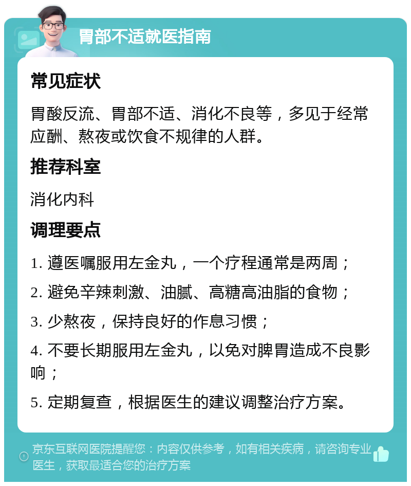 胃部不适就医指南 常见症状 胃酸反流、胃部不适、消化不良等，多见于经常应酬、熬夜或饮食不规律的人群。 推荐科室 消化内科 调理要点 1. 遵医嘱服用左金丸，一个疗程通常是两周； 2. 避免辛辣刺激、油腻、高糖高油脂的食物； 3. 少熬夜，保持良好的作息习惯； 4. 不要长期服用左金丸，以免对脾胃造成不良影响； 5. 定期复查，根据医生的建议调整治疗方案。