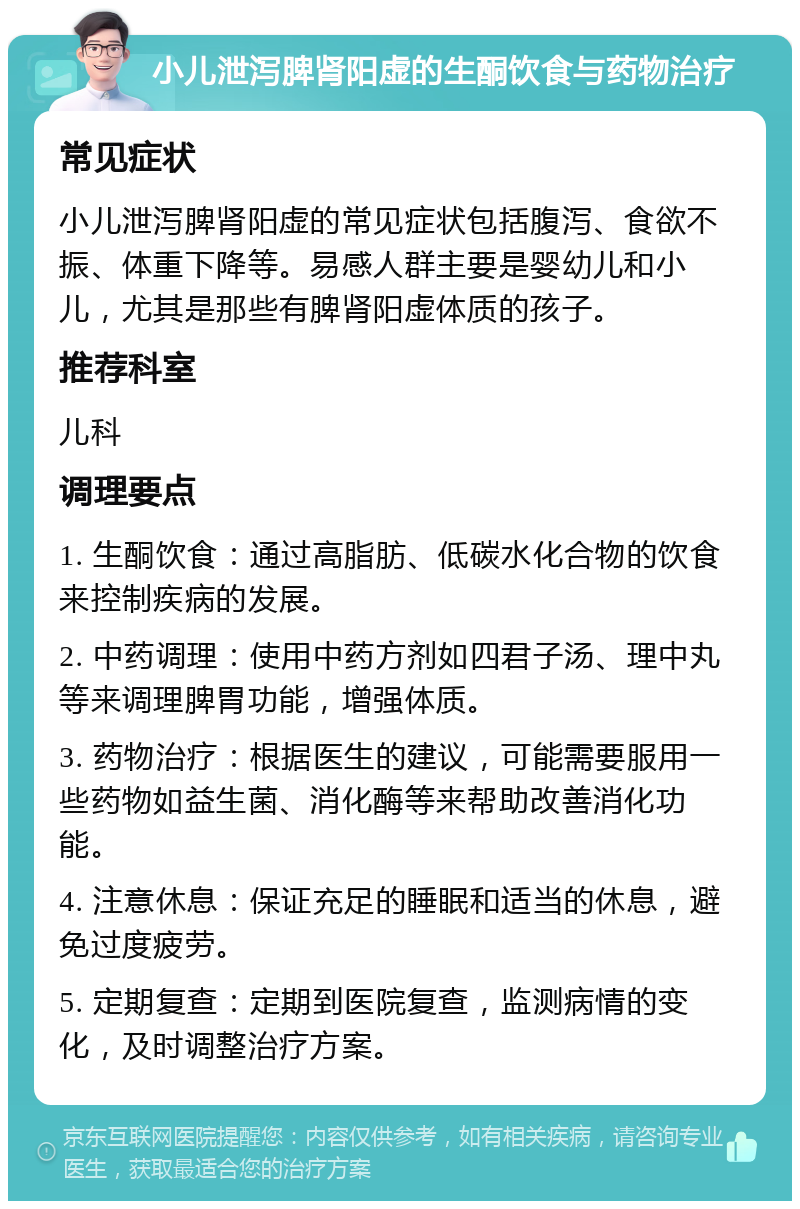 小儿泄泻脾肾阳虚的生酮饮食与药物治疗 常见症状 小儿泄泻脾肾阳虚的常见症状包括腹泻、食欲不振、体重下降等。易感人群主要是婴幼儿和小儿，尤其是那些有脾肾阳虚体质的孩子。 推荐科室 儿科 调理要点 1. 生酮饮食：通过高脂肪、低碳水化合物的饮食来控制疾病的发展。 2. 中药调理：使用中药方剂如四君子汤、理中丸等来调理脾胃功能，增强体质。 3. 药物治疗：根据医生的建议，可能需要服用一些药物如益生菌、消化酶等来帮助改善消化功能。 4. 注意休息：保证充足的睡眠和适当的休息，避免过度疲劳。 5. 定期复查：定期到医院复查，监测病情的变化，及时调整治疗方案。