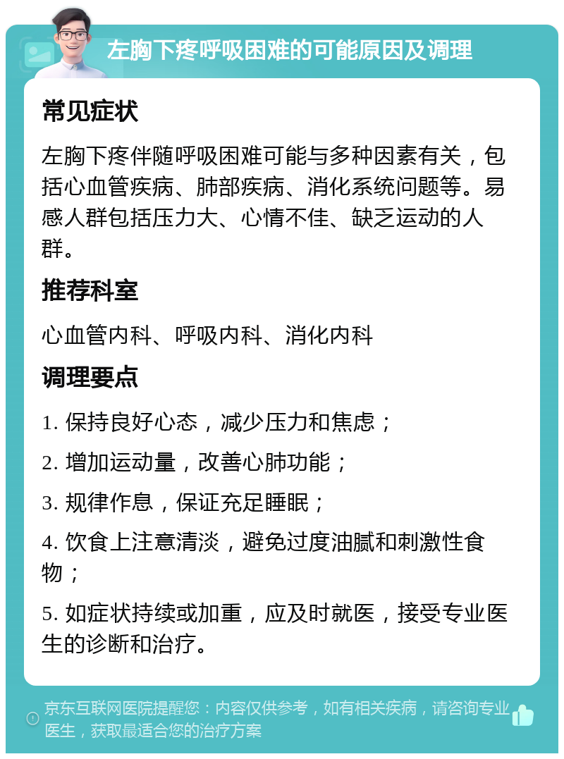 左胸下疼呼吸困难的可能原因及调理 常见症状 左胸下疼伴随呼吸困难可能与多种因素有关，包括心血管疾病、肺部疾病、消化系统问题等。易感人群包括压力大、心情不佳、缺乏运动的人群。 推荐科室 心血管内科、呼吸内科、消化内科 调理要点 1. 保持良好心态，减少压力和焦虑； 2. 增加运动量，改善心肺功能； 3. 规律作息，保证充足睡眠； 4. 饮食上注意清淡，避免过度油腻和刺激性食物； 5. 如症状持续或加重，应及时就医，接受专业医生的诊断和治疗。