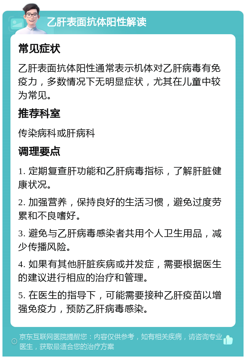 乙肝表面抗体阳性解读 常见症状 乙肝表面抗体阳性通常表示机体对乙肝病毒有免疫力，多数情况下无明显症状，尤其在儿童中较为常见。 推荐科室 传染病科或肝病科 调理要点 1. 定期复查肝功能和乙肝病毒指标，了解肝脏健康状况。 2. 加强营养，保持良好的生活习惯，避免过度劳累和不良嗜好。 3. 避免与乙肝病毒感染者共用个人卫生用品，减少传播风险。 4. 如果有其他肝脏疾病或并发症，需要根据医生的建议进行相应的治疗和管理。 5. 在医生的指导下，可能需要接种乙肝疫苗以增强免疫力，预防乙肝病毒感染。