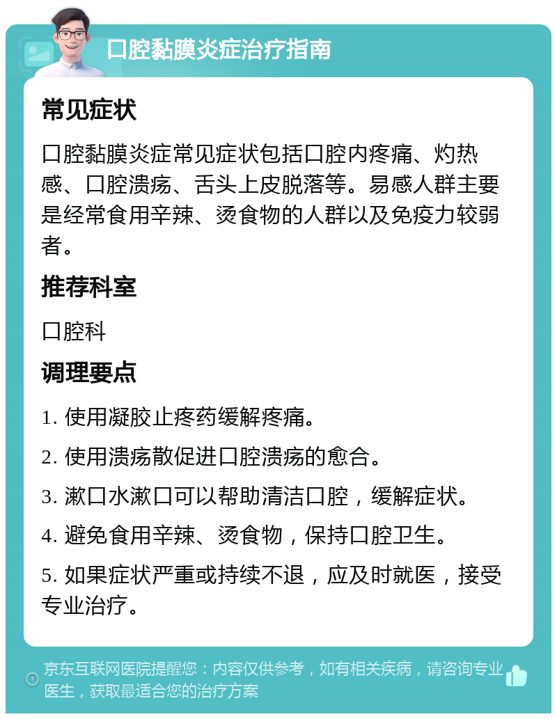 口腔黏膜炎症治疗指南 常见症状 口腔黏膜炎症常见症状包括口腔内疼痛、灼热感、口腔溃疡、舌头上皮脱落等。易感人群主要是经常食用辛辣、烫食物的人群以及免疫力较弱者。 推荐科室 口腔科 调理要点 1. 使用凝胶止疼药缓解疼痛。 2. 使用溃疡散促进口腔溃疡的愈合。 3. 漱口水漱口可以帮助清洁口腔，缓解症状。 4. 避免食用辛辣、烫食物，保持口腔卫生。 5. 如果症状严重或持续不退，应及时就医，接受专业治疗。