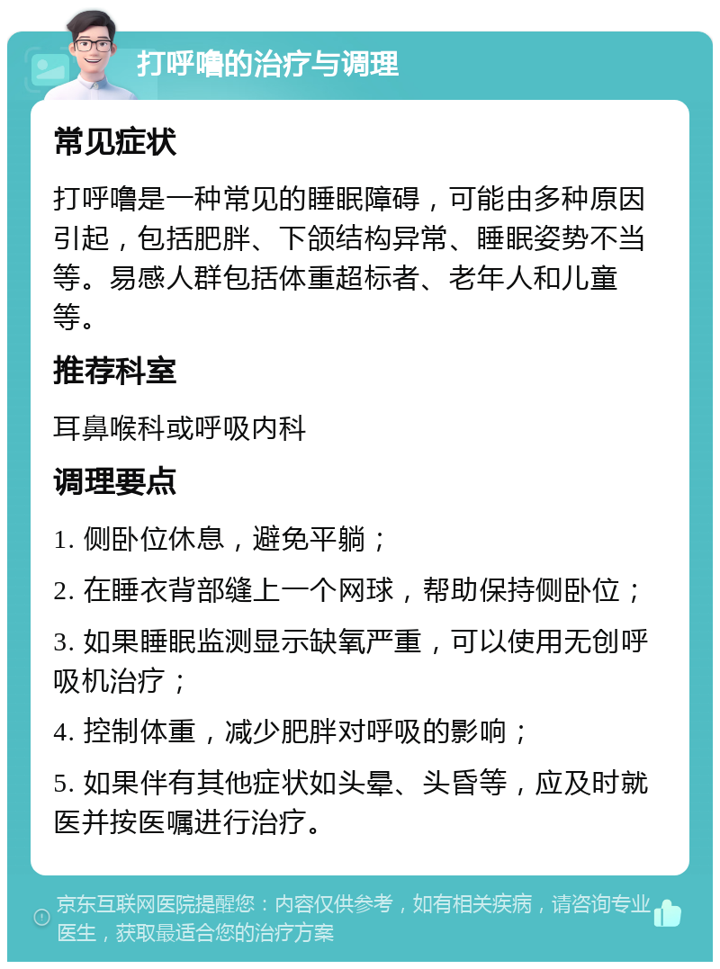 打呼噜的治疗与调理 常见症状 打呼噜是一种常见的睡眠障碍，可能由多种原因引起，包括肥胖、下颌结构异常、睡眠姿势不当等。易感人群包括体重超标者、老年人和儿童等。 推荐科室 耳鼻喉科或呼吸内科 调理要点 1. 侧卧位休息，避免平躺； 2. 在睡衣背部缝上一个网球，帮助保持侧卧位； 3. 如果睡眠监测显示缺氧严重，可以使用无创呼吸机治疗； 4. 控制体重，减少肥胖对呼吸的影响； 5. 如果伴有其他症状如头晕、头昏等，应及时就医并按医嘱进行治疗。