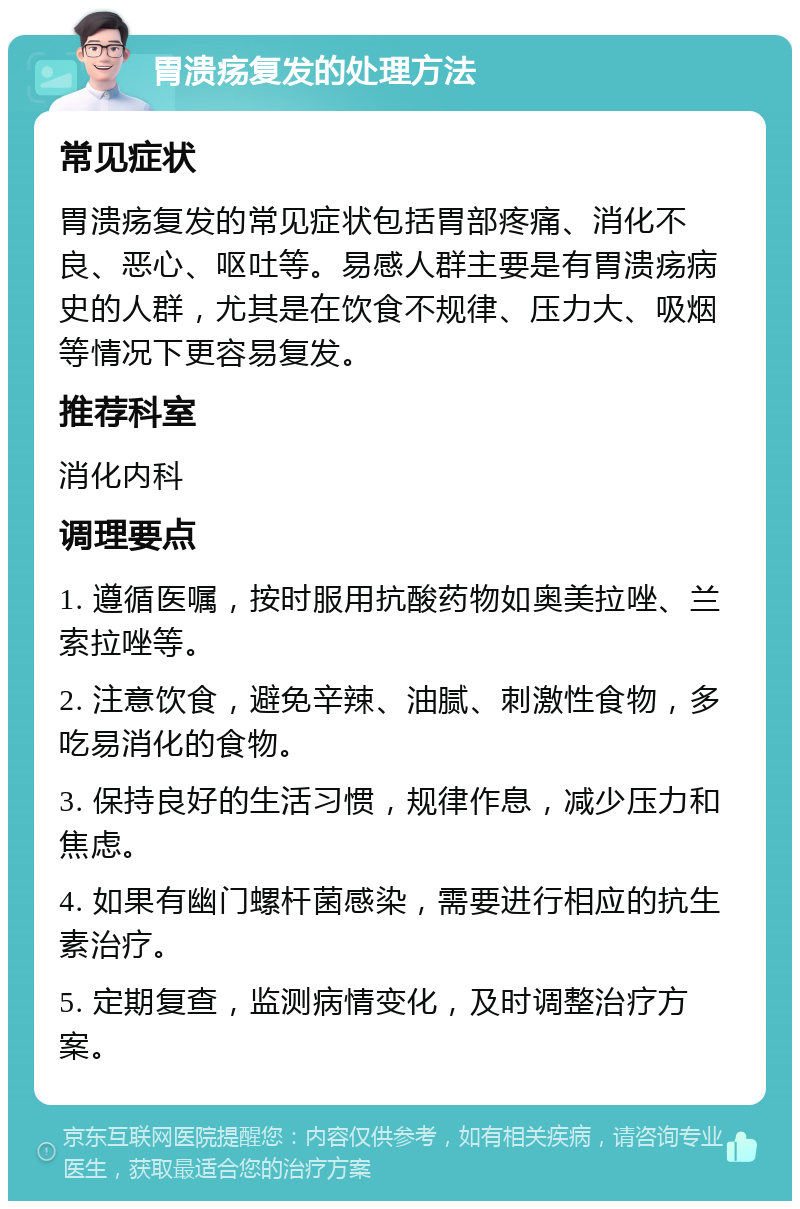 胃溃疡复发的处理方法 常见症状 胃溃疡复发的常见症状包括胃部疼痛、消化不良、恶心、呕吐等。易感人群主要是有胃溃疡病史的人群，尤其是在饮食不规律、压力大、吸烟等情况下更容易复发。 推荐科室 消化内科 调理要点 1. 遵循医嘱，按时服用抗酸药物如奥美拉唑、兰索拉唑等。 2. 注意饮食，避免辛辣、油腻、刺激性食物，多吃易消化的食物。 3. 保持良好的生活习惯，规律作息，减少压力和焦虑。 4. 如果有幽门螺杆菌感染，需要进行相应的抗生素治疗。 5. 定期复查，监测病情变化，及时调整治疗方案。